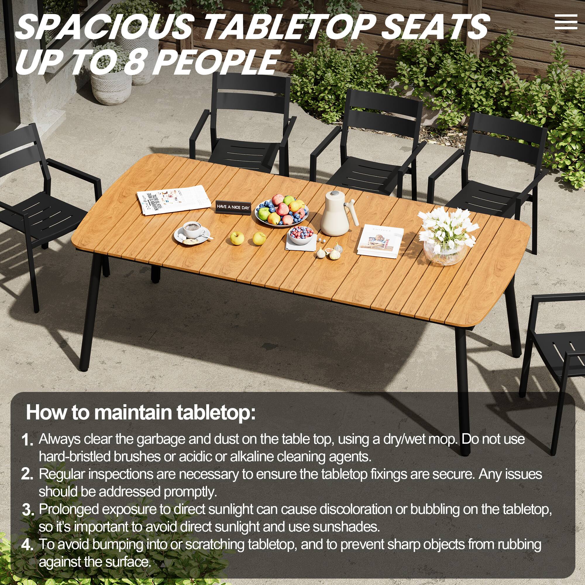 SPACIOUS TABLETOP SEATS UP TO 8 PEOPLE

How to maintain tabletop:
1. Always clear the garbage and dust on the tabletop, using a dry/wet mop. Do not use hard-bristled brushes or acidic or alkaline cleaning agents.
2. Regular inspections are necessary to ensure the tabletop fixings are secure. Any issues should be addressed promptly.
3. Prolonged exposure to direct sunlight can cause discoloration or bubbling on the tabletop, so it's important to avoid direct sunlight and use sunshades.
4. To avoid bumping into or scratching tabletop, and to prevent sharp objects from rubbing against the surface.