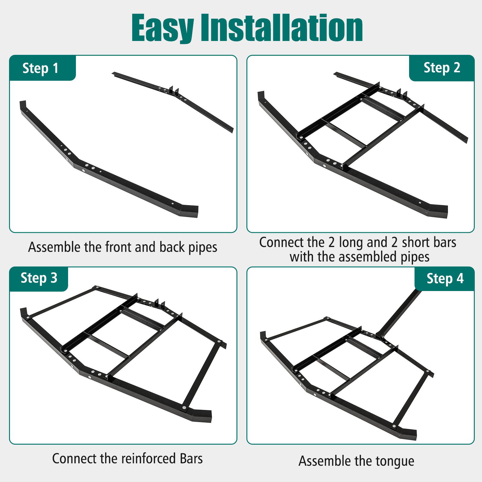 Step 1: Easy Installation  
Step 2: Assemble the front and back pipes  
Step 3: Connect the 2 long and 2 short bars with the assembled pipes  
Step 4: Connect the reinforced bars  
Step 5: Assemble the tongue