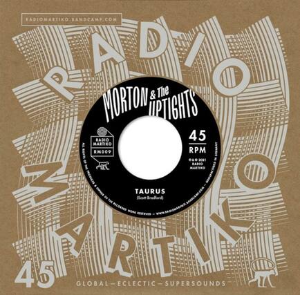 RADIOMARTIKO.BANDCAMP.COM
MORTON & The UPTIGHTS
45 RPM
RM009
TAURUS (Scott Bradford)
RADIOMARTIKO.COM
© 2021 RADIO MARTIKO
PRODUCED BY RADIO MARTIKO
MANUFACTURED BY RADIO MARTIKO
GLOBAL-ECLECTIC-SUPERSOUNDS
RADIOMARTIKO.BANDCAMP.COM
RADIOMARTIKO.COM
GLOBAL-ECLECTIC-SUPERSOUNDS