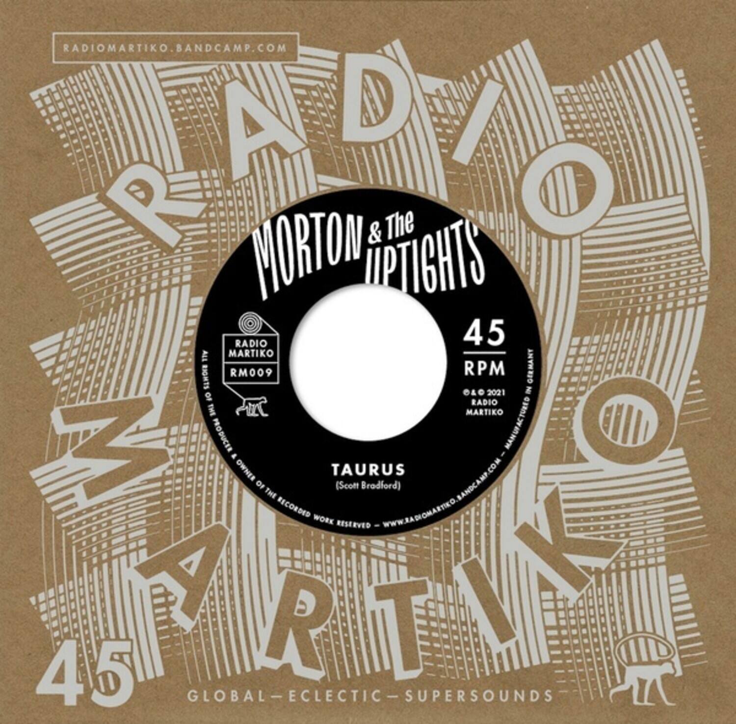RADIOMARTIKO.BANDCAMP.COM

MORTON & The UPTIGHTS

45 RPM

RM009

TAURUS (Scott Bradford)

RADIOMARTIKO.COM

© 2021 RADIO MARTIKO

PRODUCED BY RADIO MARTIKO

MANUFACTURED BY RADIO MARTIKO

GLOBAL-ECLECTIC-SUPERSOUNDS

RADIOMARTIKO.BANDCAMP.COM

RADIOMARTIKO.COM

GLOBAL-ECLECTIC-SUPERSOUNDS