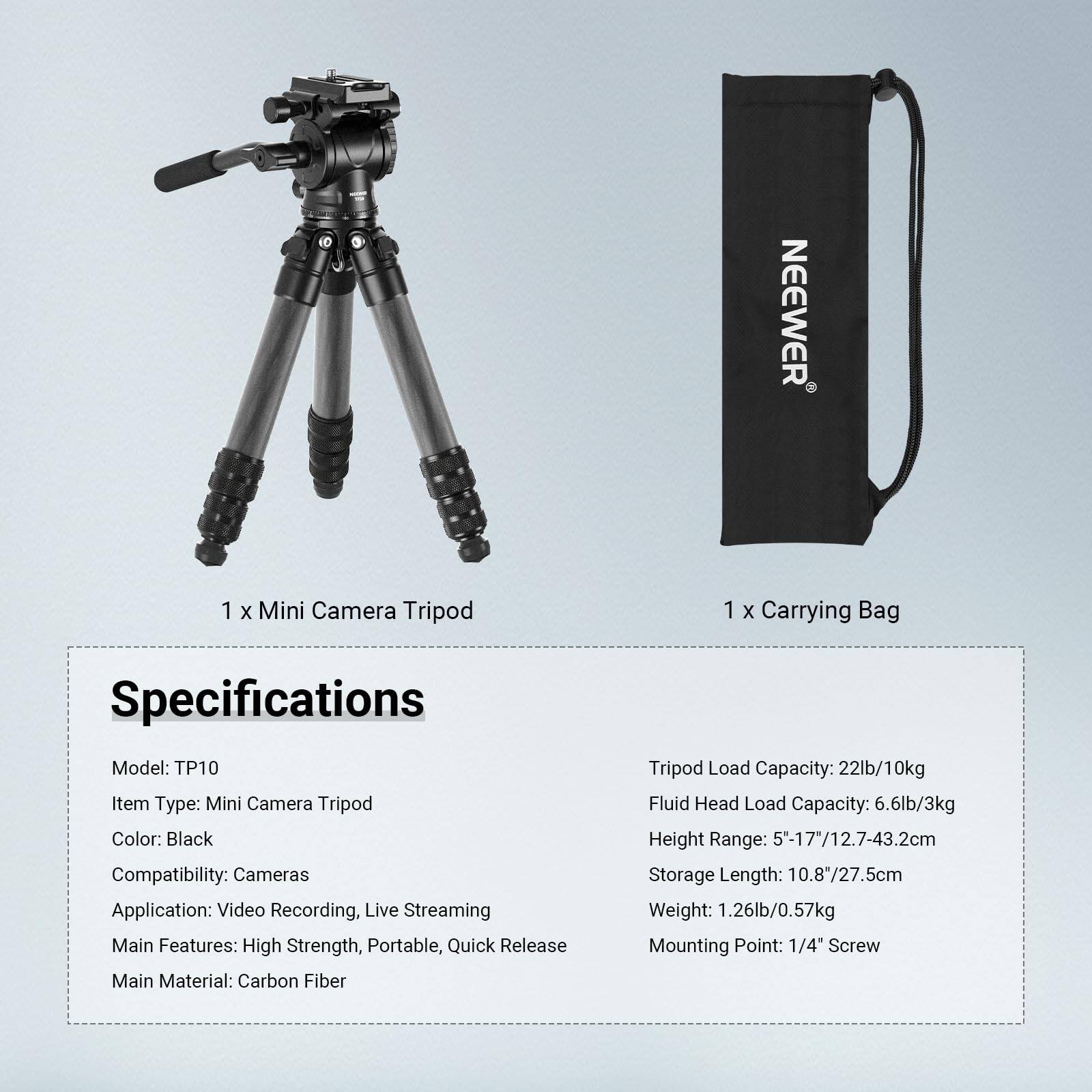 NEEWER 1 X Mini Camera Tripod 1 X Carrying Bag

Specifications
Model: TP10
Item Type: Mini Camera Tripod
Color: Black
Compatibility: Cameras
Application: Video Recording, Live Streaming
Main Features: High Strength, Portable, Quick Release
Main Material: Carbon Fiber

Tripod Load Capacity: 22lb/10kg
Fluid Head Load Capacity: 6.6lb/3kg
Height Range: 5"-17"/12.7-43.2cm
Storage Length: 10.8"/27.5cm
Weight: 1.26lb/0.57kg
Mounting Point: 1/4" Screw