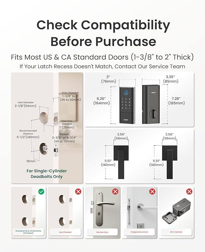 Check Compatibility Before Purchase

Fits Most US & CA Standard Doors (1-3/8" to 2" Thick)

If Your Latch Recess Doesn't Match, Contact Our Service Team

- 3" (76mm)
- 3.35" (85mm) Hole Diameter
- 2-1/8" (54mm) Door Thickness
- 1-3/8 to 2" (35 to 50mm)
- 6.26" (164mm)
- 7.28" (185mm) Recommended Distance
- 5-1/2" (140mm) Door Hole Diameter (25mm)
- Backset 2-3/8 or 2-3/4" (60 or 70mm)
- 2.56" (56mm)
- 2.56" (56mm), 15mm For Single-Cylinder Deadbolts Only
- 5.51" (140mm) X X X X

US & CA Borehole (Chiseled) Not Chiseled Mortise Door integrated Lockset Rim Cylinder