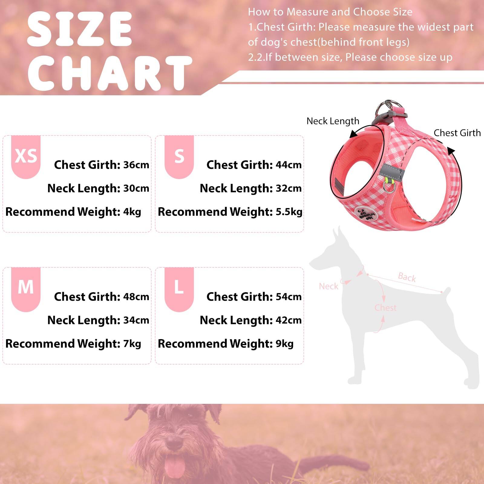**SIZE CHART**

**How to Measure and Choose Size**

1. **Chest Girth:** Please measure the widest part of dog's chest (behind front legs)
2. **If between size, Please choose size up**

---

**XS**
- Chest Girth: 36cm
- Neck Length: 30cm
- Recommend Weight: 4kg

**S**
- Chest Girth: 44cm
- Neck Length: 32cm
- Recommend Weight: 5.5kg

**M**
- Chest Girth: 48cm
- Neck Length: 34cm
- Recommend Weight: 7kg

**L**
- Chest Girth: 54cm
- Neck Length: 42cm
- Recommend Weight: 9kg

---

**Neck Length**  
**Chest Girth**  
**Back**  
**Chest**  
**Neck**