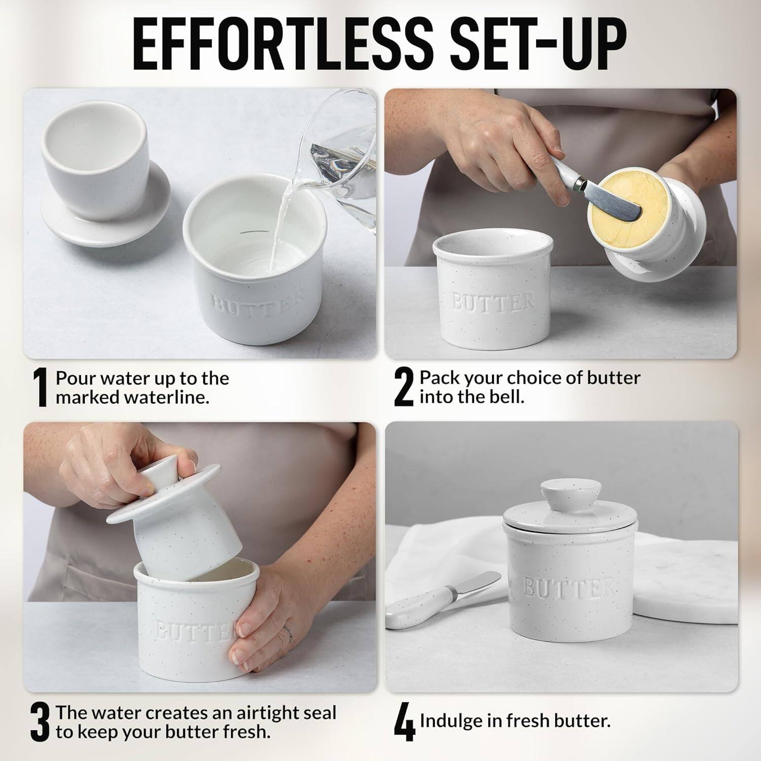 EFFORTLESS SET-UP

1. Pour water up to the marked waterline.
2. Pack your choice of butter into the bell.
3. The water creates an airtight seal to keep your butter fresh.
4. Indulge in fresh butter.
