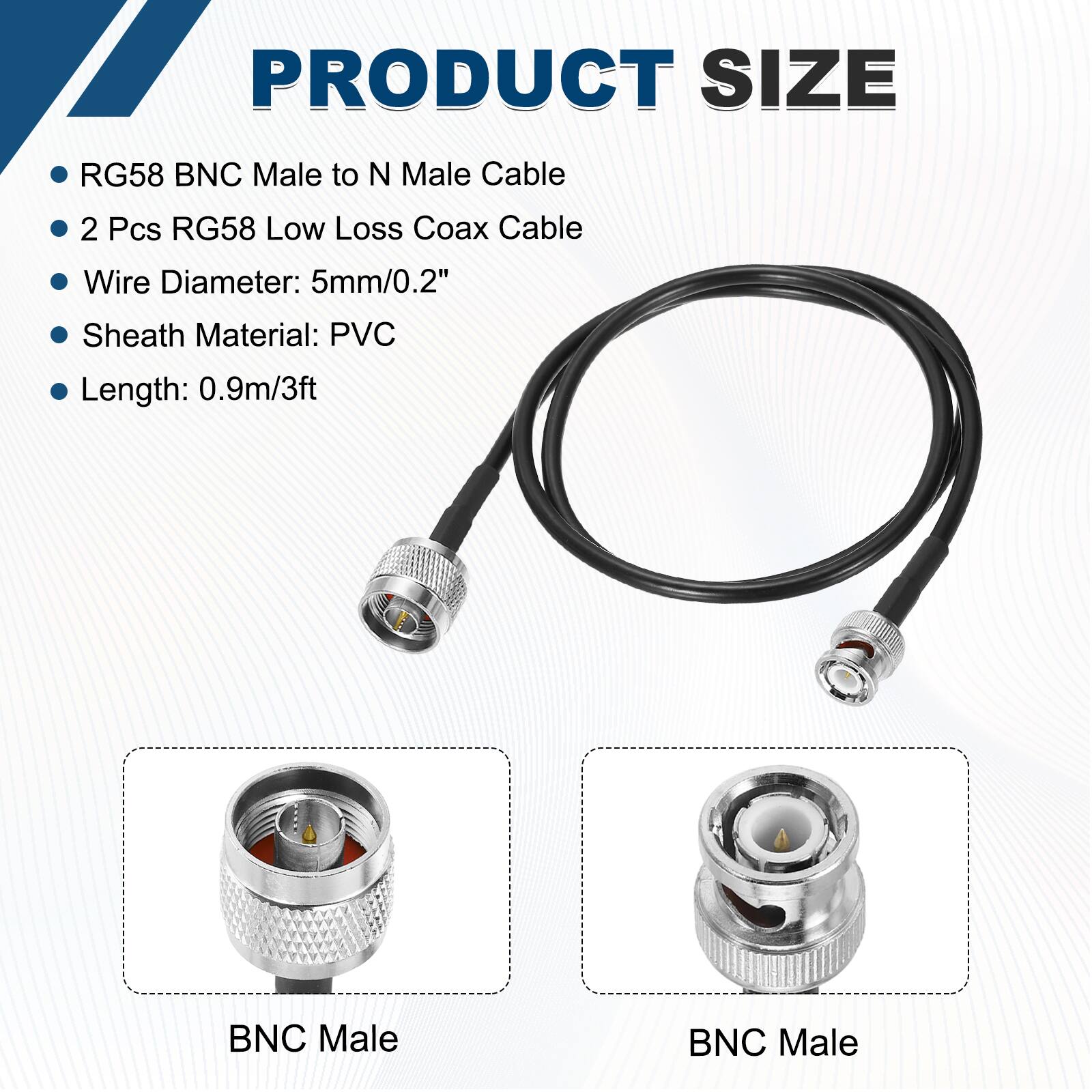 PRODUCT SIZE

- RG58 BNC Male to N Male Cable
- 2 Pcs RG58 Low Loss Coax Cable
- Wire Diameter: 5mm/0.2"
- Sheath Material: PVC
- Length: 0.9m/3ft

BNC Male  
BNC Male