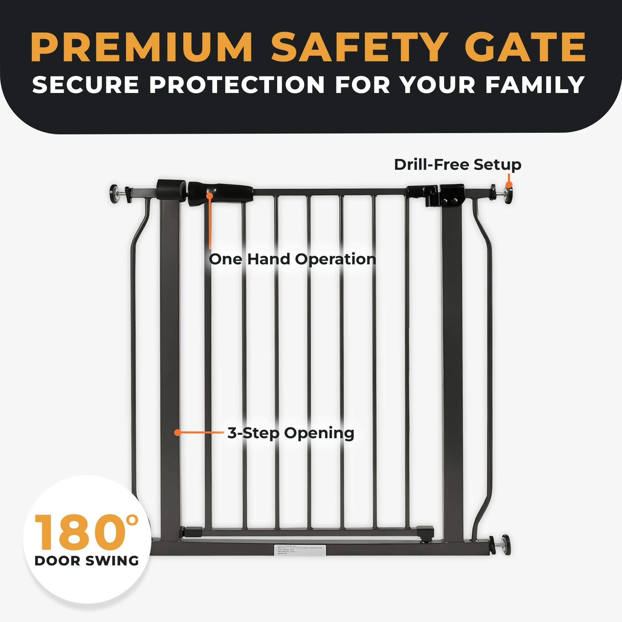 PREMIUM SAFETY GATE  
SECURE PROTECTION FOR YOUR FAMILY  

- Drill-Free Setup  
- One Hand Operation  
- 3-Step Opening  
- 180° DOOR SWING