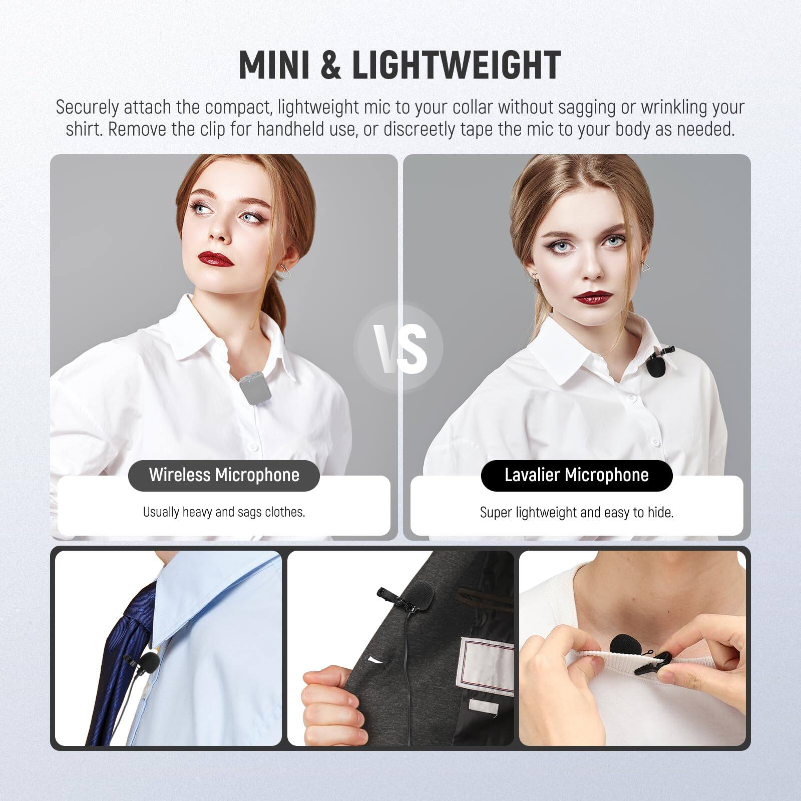 MINI & LIGHTWEIGHT

Securely attach the compact, lightweight mic to your collar without sagging or wrinkling your shirt. Remove the clip for handheld use, or discreetly tape the mic to your body as needed.

VS

Wireless Microphone  
Usually heavy and sags clothes.

Lavalier Microphone  
Super lightweight and easy to hide.