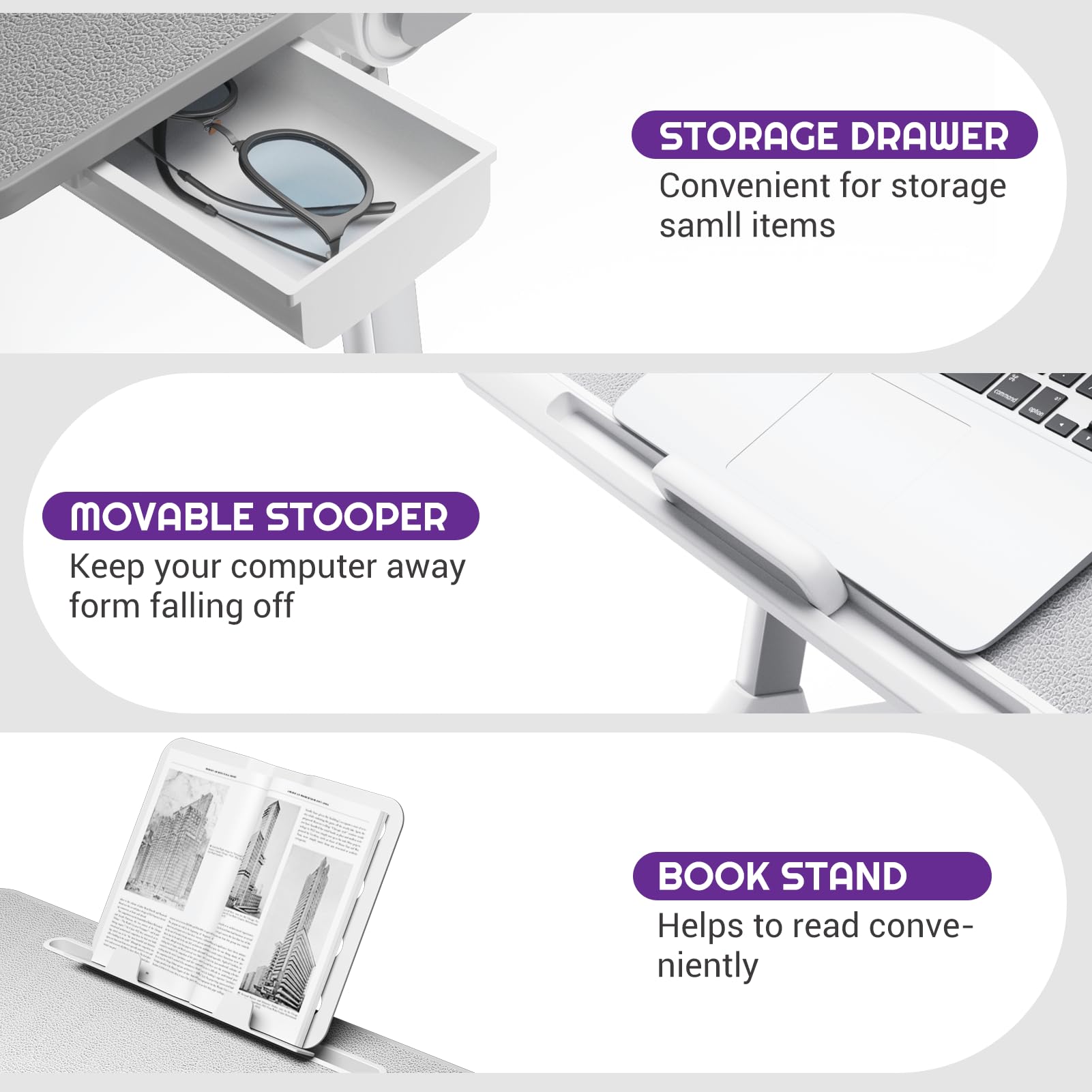 - STORAGE DRAWER  
  Convenient for storage small items

- MOVABLE STOOPER  
  Keep your computer away from falling off

- BOOK STAND  
  Helps to read conveniently