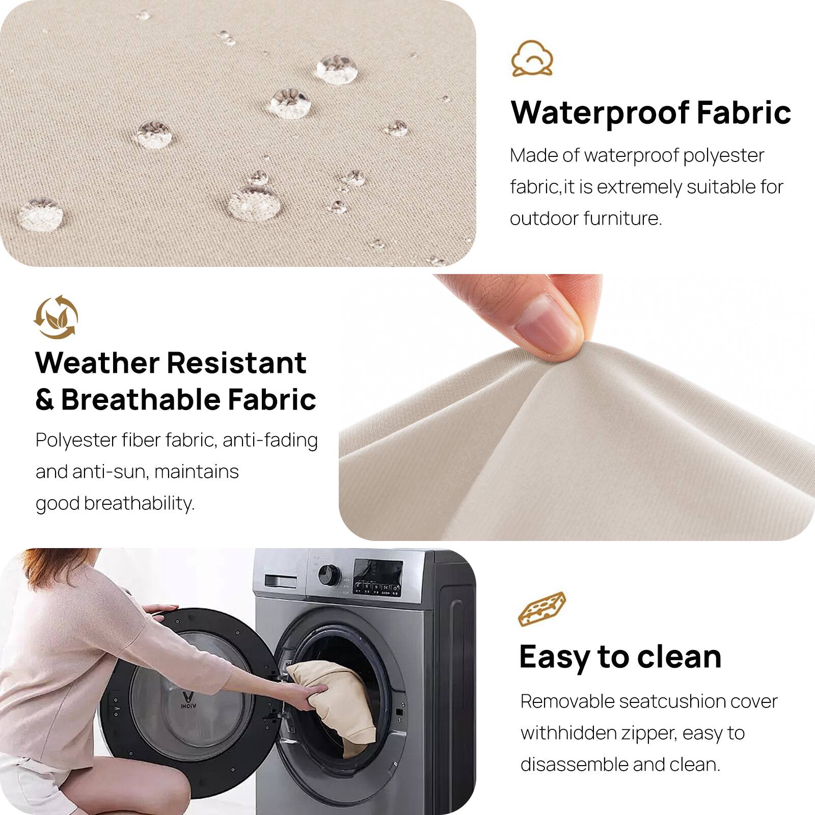 Waterproof Fabric  
Made of waterproof polyester fabric, it is extremely suitable for outdoor furniture.

Weather Resistant & Breathable Fabric  
Polyester fiber fabric, anti-fading and anti-sun, maintains good breathability.

Easy to clean  
Removable seat cushion cover with hidden zipper, easy to disassemble and clean.