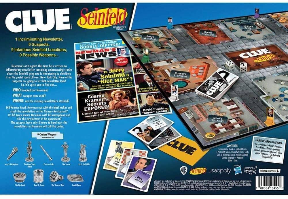 **CLUE**  
*Seinfeld*  
Collector's Edition  

1 Incriminating Newsletter,  
6 Suspects,  
9 Infamous Seinfeld Locations,  
9 Possible Weapons...  

Newman's at it again! This time he's written an inflammatory newsletter containing embarrassing stories about the Seinfeld gang and is threatening to distribute it on his postal route all over New York City. None of the suspects are going to let that newsletter leak! It's up to you to find out who...  

**WHO** knocked out Newman?  
**WHAT** weapon was used?  
**WHERE** are the missing newsletters stashed?  

Did Kramer knock Newman out with the label maker and stash the newsletters at the Chinese Restaurant?  
Or did Jerry silence Newman with his microphone and hide the newsletters in his apartment?  
The suspects have only 8 hours to hand over the newsletters or Newman will call the police.  

**9 Custom Weapons**  
- Jerry's Microphone  
- The Olive Stave  
- Food Poison  
- The Statue  
- J.J. & J. Golf Club  
- The Big Shovel  
- The Shaver's Head  
- Label Maker  

**Game Board Locations:**  
- Jerry's Apartment  
- Monk's Restaurant  
- Kramer's