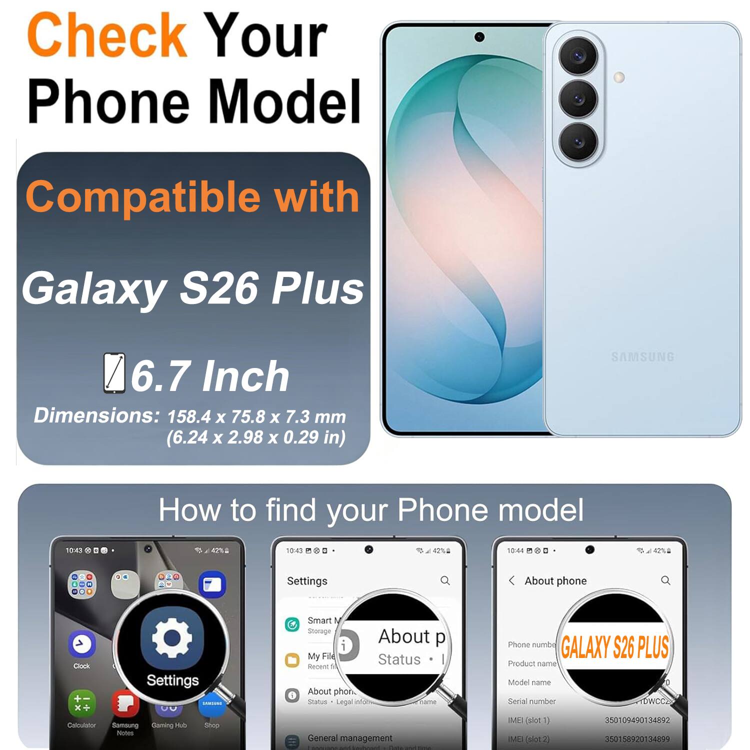 Check Your Phone Model

Compatible with
Galaxy S26 Plus
6.7 Inch
Dimensions: 158.4 X 75.8 X 7.3 mm (6.24 X 2.98 X 0.29 in)
SAMSUNG

How to find your Phone model

Settings
About phone
Clock
Settings
DISCHIAS 00
Calculator
Samsung Gaming Hub
Shop
Notes
Smart N Storage
About phone
Status
Legal inform
name
General management
SOCUROS
Nit Webowl
Bass
Phone numbe
GALAXY S26 PLUS
Product name
Model name
Serial number
TDWCCE
IMEI (slot1) 350109490134892
IMEI (slot2) 350158920134899