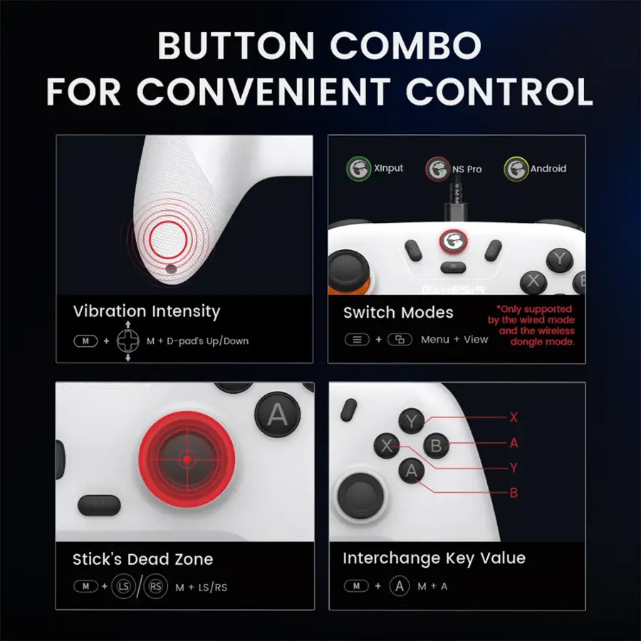 Button Combo for Convenient Control:

1. XInput NS Pro: Android Vibration Intensity
2. M + M + D-pad's up/down: Y
3. X
4. GAMESIR Switch Modes: *Only supported by the wired mode and the wireless dongle
5. Menu + View mode: dongle
6. Stick's Dead Zone: M + LS RS
7. M + LS/RS Interchange Key Value: M + A