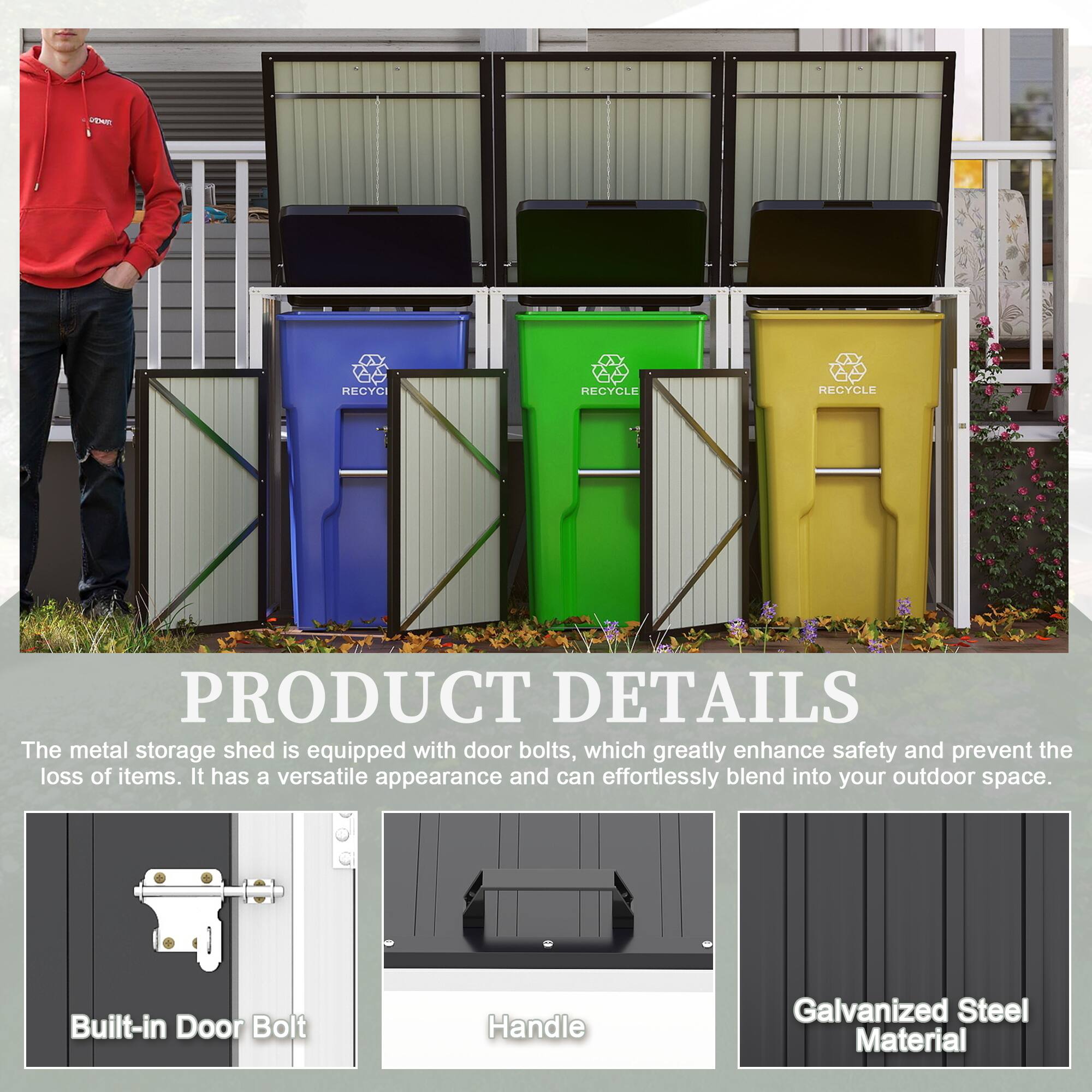 **PRODUCT DETAILS**

The metal storage shed is equipped with door bolts, which greatly enhance safety and prevent the loss of items. It has a versatile appearance and can effortlessly blend into your outdoor space.

- Built-in Door Bolt
- Handle
- Galvanized Steel Material