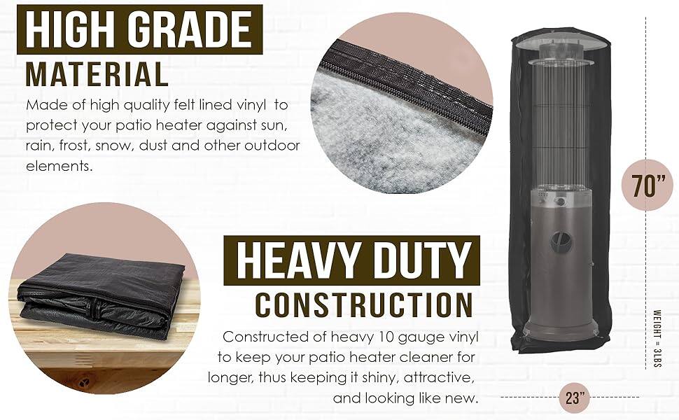 **HIGH GRADE MATERIAL**  
Made of high quality felt lined vinyl to protect your patio heater against sun, rain, frost, snow, dust and other outdoor elements.

**HEAVY DUTY CONSTRUCTION**  
Constructed of heavy 10 gauge vinyl to keep your patio heater cleaner for longer, thus keeping it shiny, attractive, and looking like new.

- **70"**  
- **23"**  
- **WEIGHT = 3LBS**
