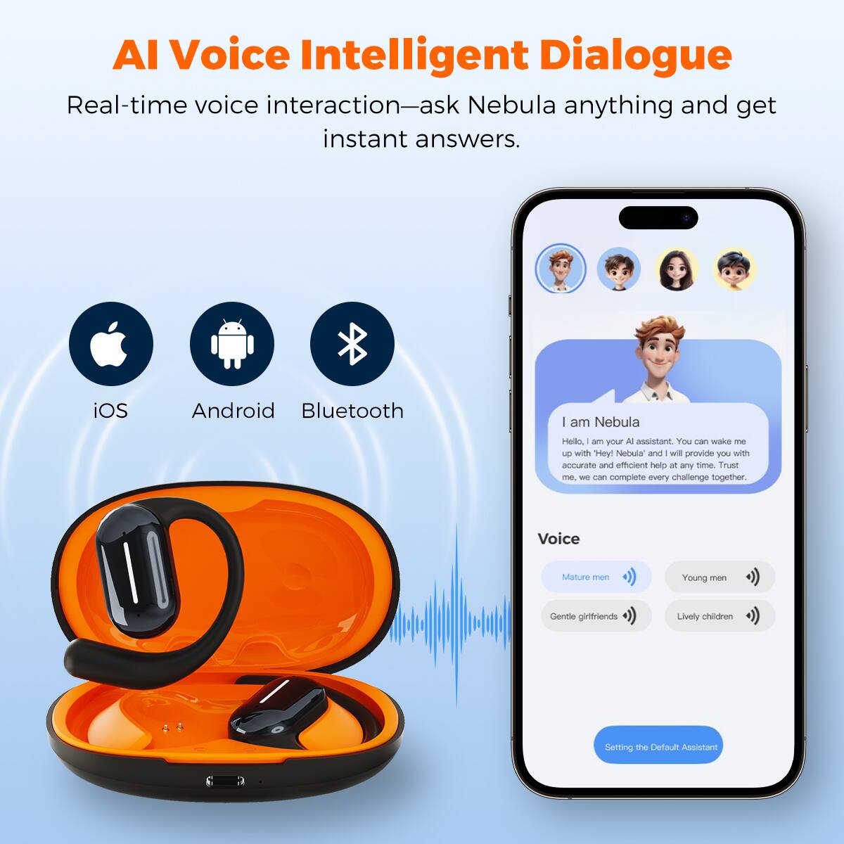 AI Voice Intelligent Dialogue
Real-time voice interaction—ask Nebula anything and get instant answers.
iOS Android Bluetooth
I am Nebula
Hello, I am your AI assistant. You can wake me up with "Hey! Nebula" and I will provide you with accurate and efficient help at any time. Trust me, we can complete every challenge together.
Voice
Mature men
Young men
Gentle girlfriends
Lively children
Setting the Default Assistant