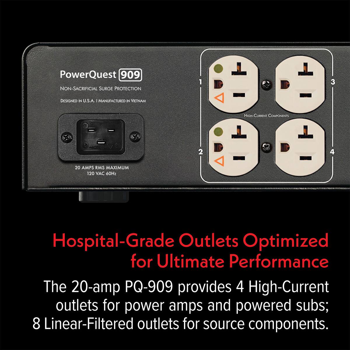 PowerQuest 909  
NON-SACRIFICIAL SURGE PROTECTION  
DESIGNED IN U.S.A. - MANUFACTURED IN VIETNAM  
HIGH-CURRENT COMPONENTS  
20 AMPS RMS MAXIMUM  
120 VAC 60Hz  

Hospital-Grade Outlets Optimized for Ultimate Performance  

The 20-amp PQ-909 provides 4 High-Current outlets for power amps and powered subs; 8 Linear-Filtered outlets for source components.
