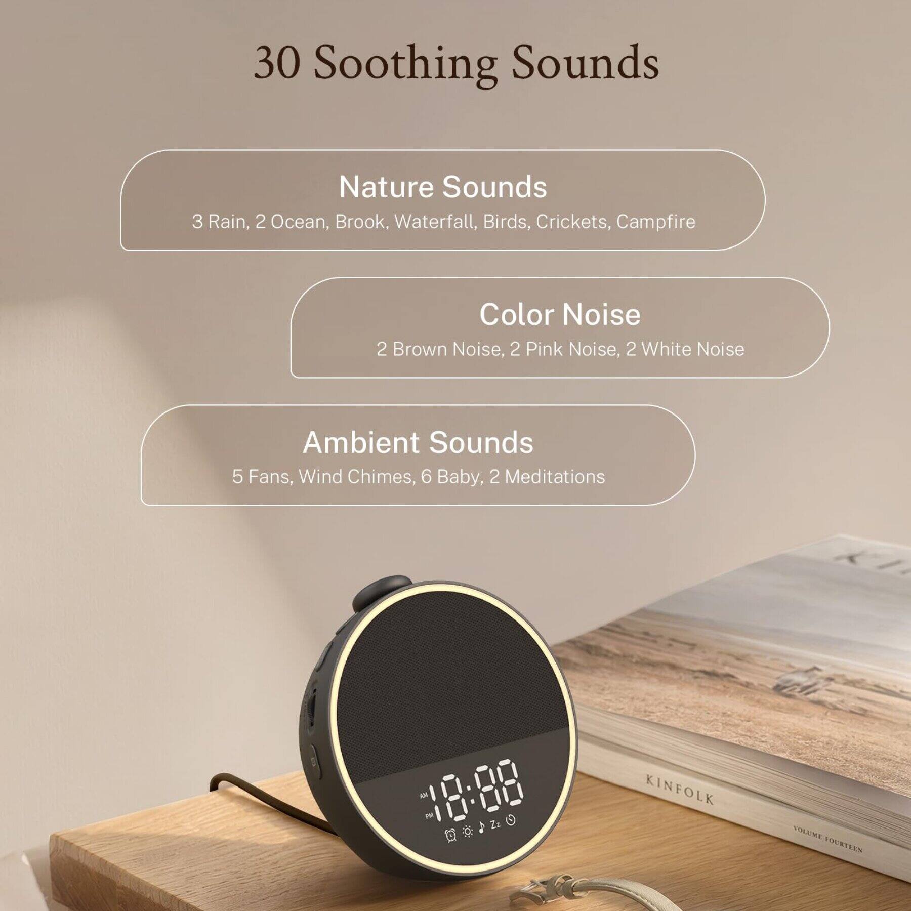 30 Soothing Sounds

Nature Sounds
- 3 Rain
- 2 Ocean
- Brook
- Waterfall
- Birds
- Crickets
- Campfire

Color Noise
- 2 Brown Noise
- 2 Pink Noise
- 2 White Noise

Ambient Sounds
- 5 Fans
- Wind Chimes
- 6 Baby
- 2 Meditations

18:88 AM PM 14

KINFOLK
VOLUME FOURTEEN
