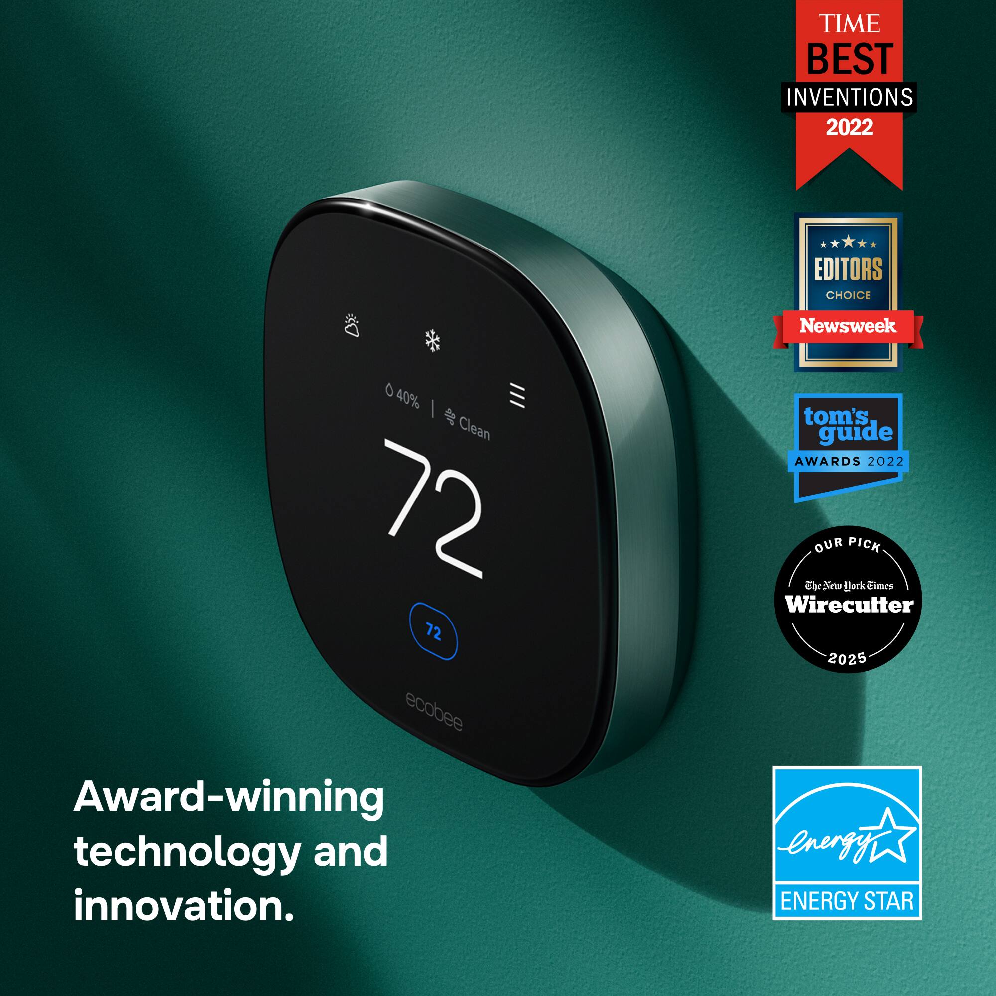 TIME BEST INVENTIONS 2022  
EDITORS CHOICE  
0 40%  Clean 72 72  
ecobee Award-winning technology and innovation.  
Newsweek  
tom's guide AWARDS 2022  
OUR PICK The New York Times Wirecutter 2025  
ENERGY STAR