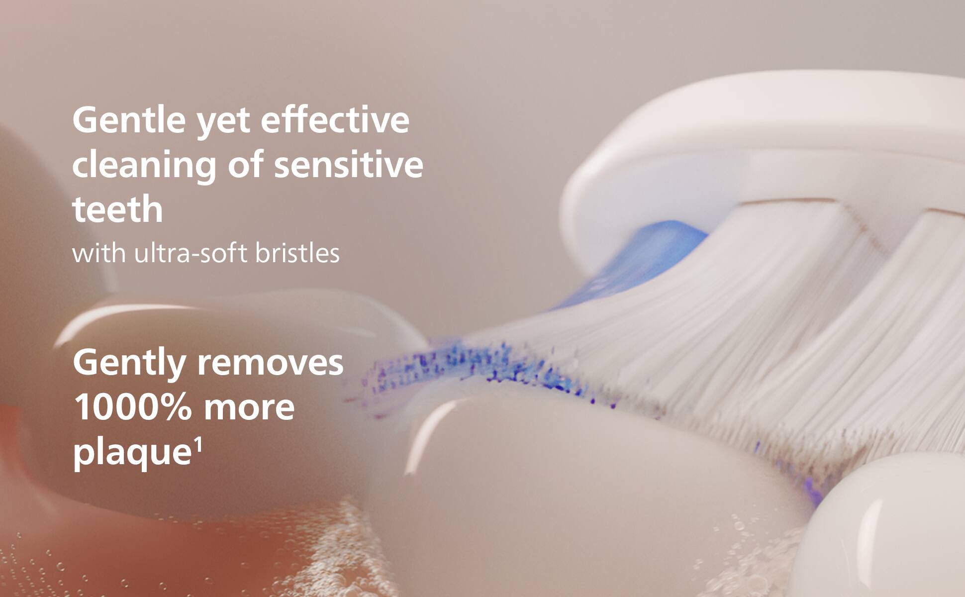 Gentle yet effective cleaning of sensitive teeth with ultra-soft bristles  
Gently removes 1000% more plaque¹