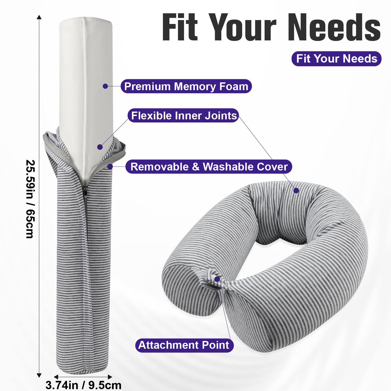 Fit Your Needs

Premium Memory Foam  
Flexible Inner Joints  
25.59in / 65cm  
Removable & Washable Cover  
Attachment Point  
3.74in / 9.5cm