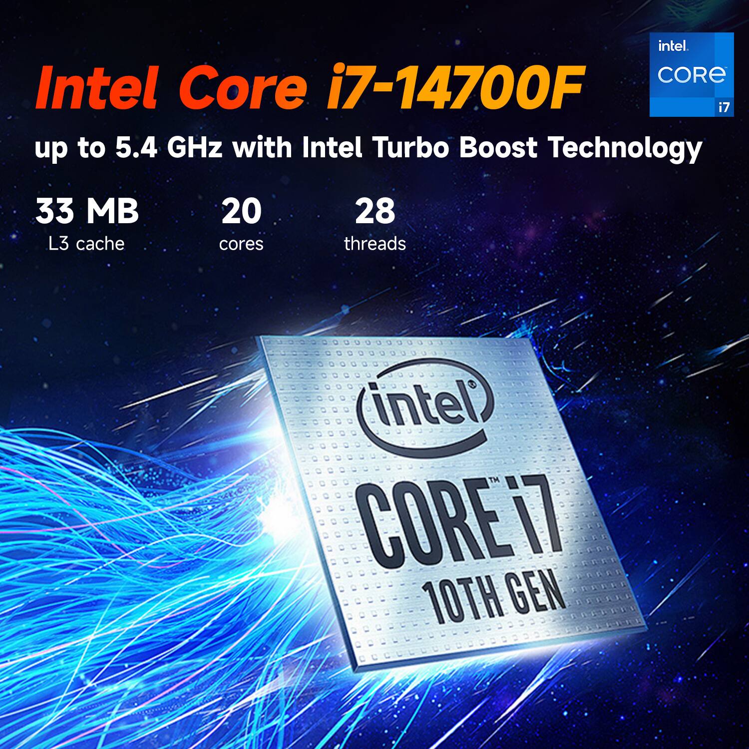 Intel Core i7-14700F  
up to 5.4 GHz with Intel Turbo Boost Technology  
33 MB L3 cache  
20 cores  
28 threads  
Intel Core i7 10th Gen