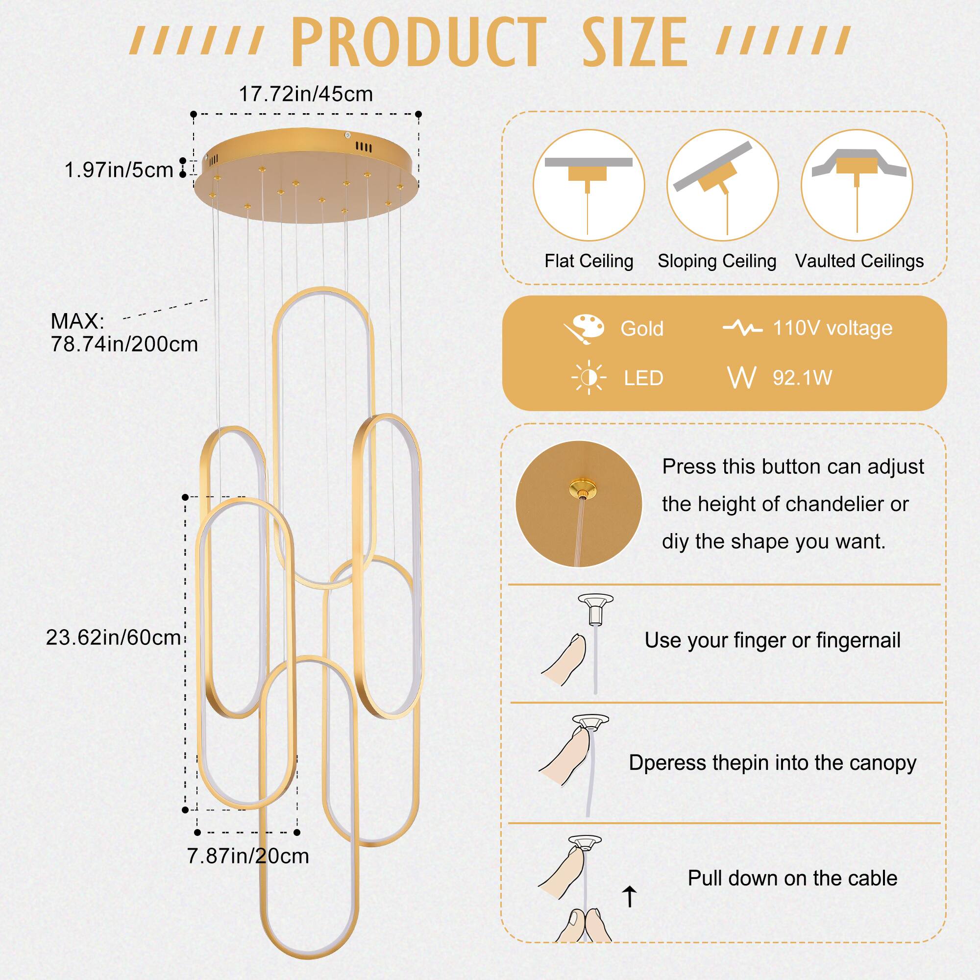 **PRODUCT SIZE**

- **Flat Ceiling**
- **Sloping Ceiling**
- **Vaulted Ceilings**

**Dimensions:**
- **Diameter:** 17.72in / 45cm
- **Height:** 23.62in / 60cm
- **Max Height:** 78.74in / 200cm
- **Canopy Thickness:** 1.97in / 5cm
- **Canopy Diameter:** 7.87in / 20cm

**Features:**
- **Color:** Gold
- **Voltage:** 110V
- **LED:** Yes
- **Power Consumption:** 92.1W

**Instructions:**
- **Adjust Height or Shape:**
  - Press the button to adjust the height of the chandelier or customize the shape.
- **Installation:**
  - Use your finger or fingernail.
  - Depress the pin into the canopy.
  - Pull down on the cable.