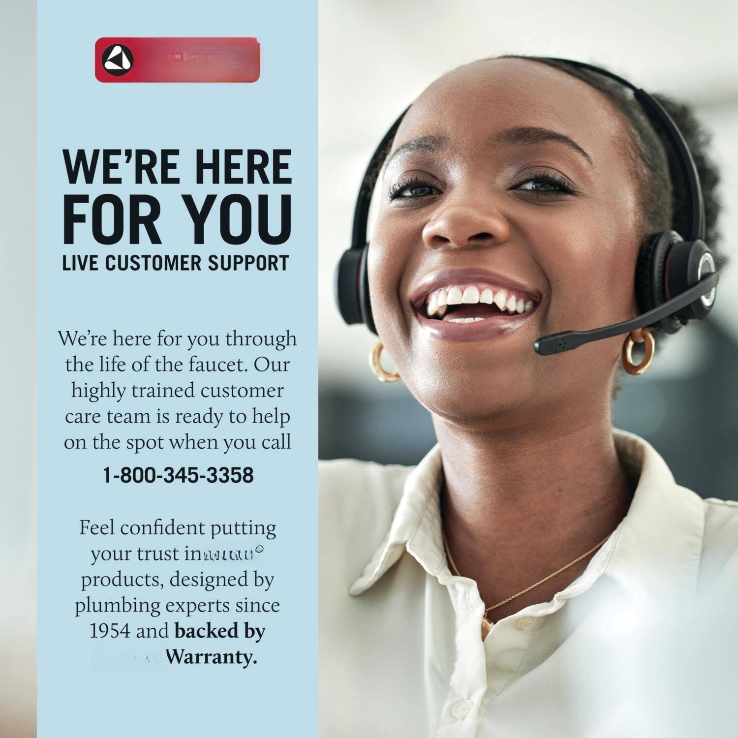 WE'RE HERE FOR YOU  
LIVE CUSTOMER SUPPORT  

We're here for you through the life of the faucet. Our highly trained customer care team is ready to help on the spot when you call  
1-800-345-3358  

Feel confident putting your trust in Attan products, designed by plumbing experts since 1954 and backed by Warranty.