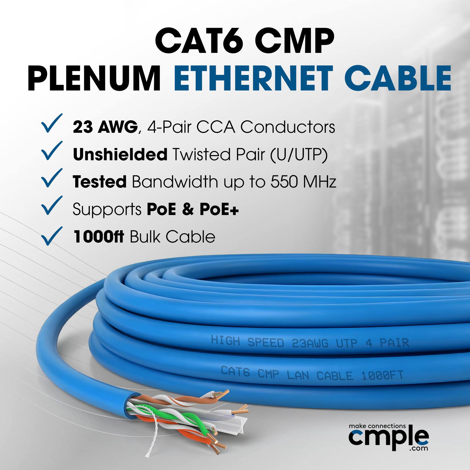 CAT6 CMP Plenum Ethernet Cable  
23 AWG, 4-Pair CCA Conductors  
Unshielded Twisted Pair (U/UTP)  
Tested Bandwidth up to 550 MHz  
Supports PoE & PoE+  
1000ft Bulk Cable  

HIGH SPEED 23AWG UTP 4 PAIR  
CAT6 CMP LAN CABLE 1000FT  

make connections cmple.com