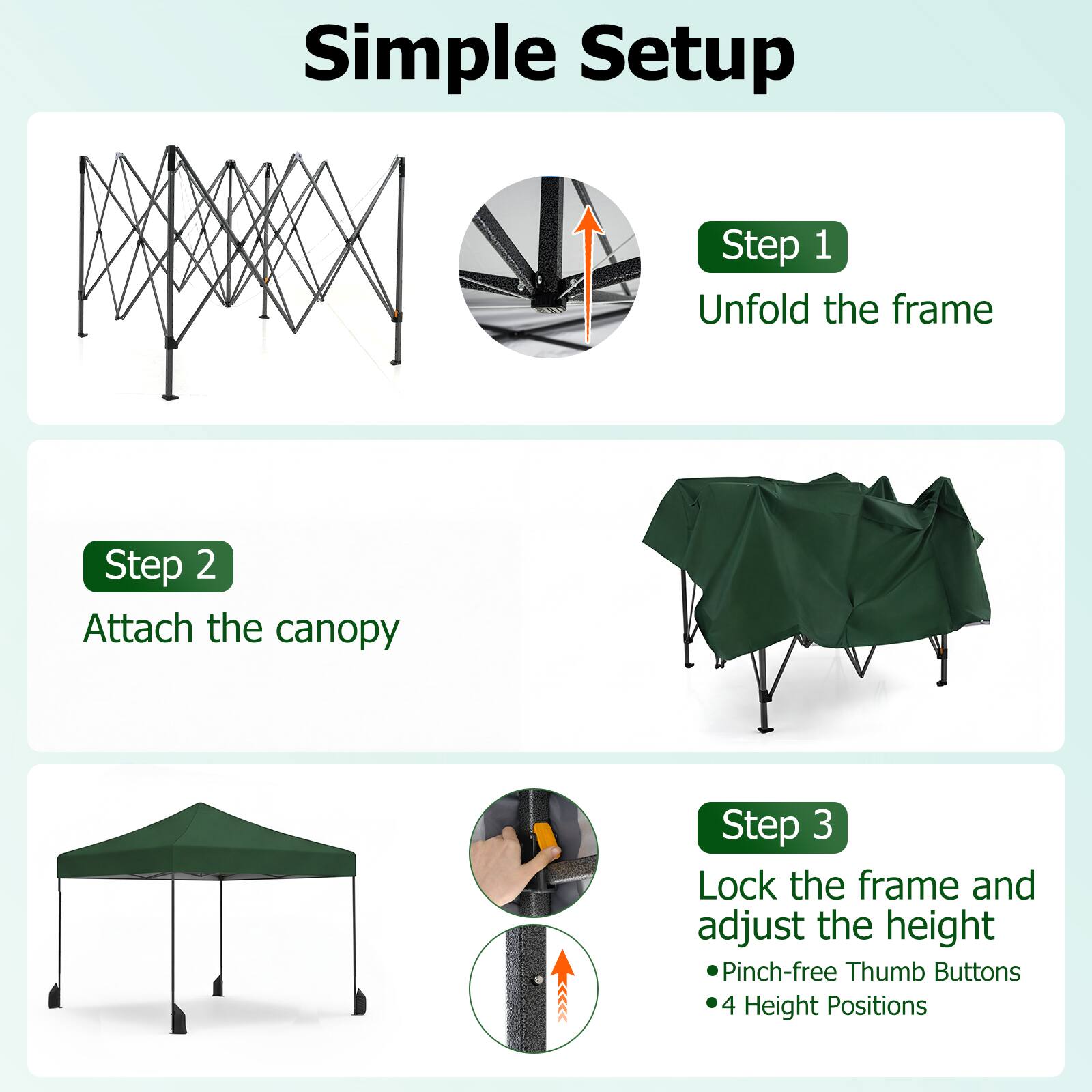 Simple Setup

Step 1  
Unfold the frame

Step 2  
Attach the canopy

Step 3  
Lock the frame and adjust the height  
- Pinch-free Thumb Buttons  
- 4 Height Positions
