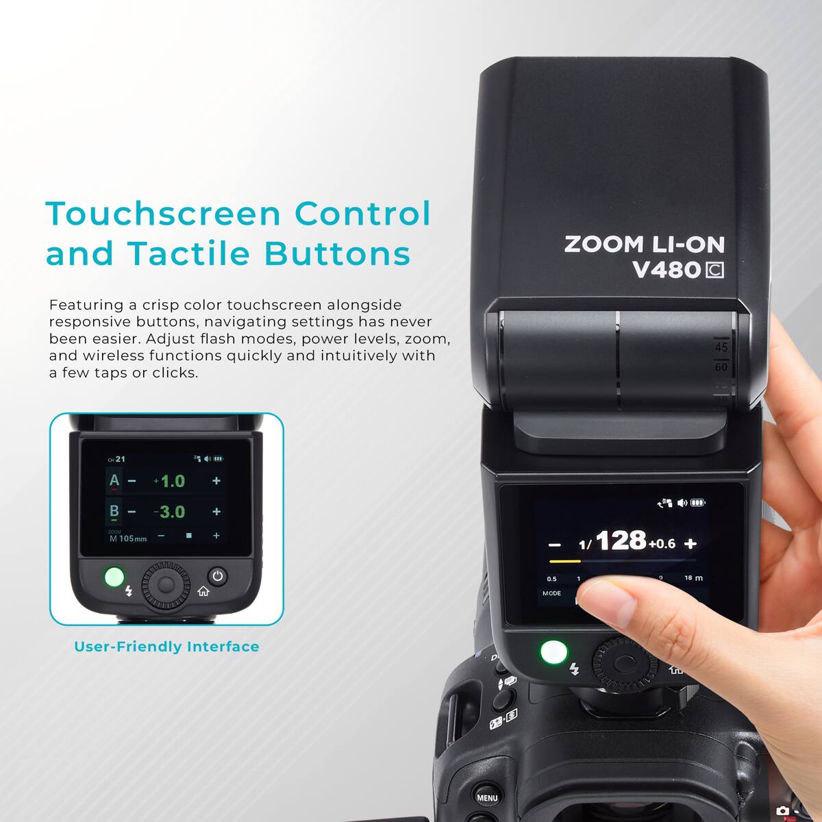 Touchscreen Control and Tactile Buttons

ZOOM LI-ON V480

Featuring a crisp color touchscreen alongside responsive buttons, navigating settings has never been easier. Adjust flash modes, power levels, zoom, and wireless functions quickly and intuitively with a few taps or clicks.

45 60 75
21
III
A
+1.0
+
100M M 105
-3.0 
+ +
1/ 128
+
0.5
1
18 m
MODE

User-Friendly Interface