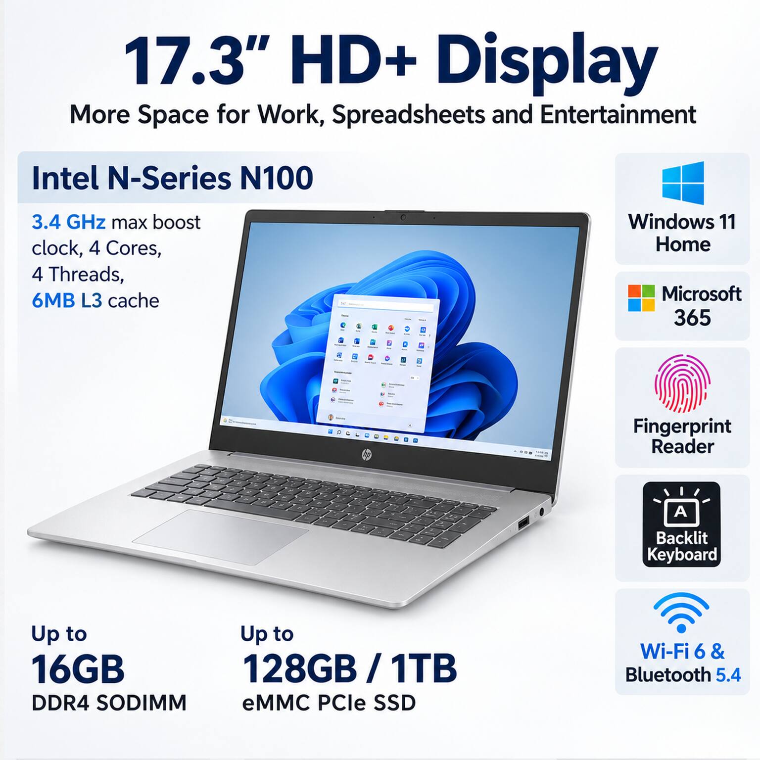 17.3" HD+ Display  
More Space for Work, Spreadsheets and Entertainment

Intel N-Series N100  
3.4 GHz max boost clock, 4 Cores, 4 Threads, 6MB L3 cache

Windows 11 Home  
Microsoft 365  
Fingerprint Reader  
Backlit Keyboard  
Up to 16GB DDR4 SODIMM  
Up to 128GB / 1TB eMMC PCle SSD  
Wi-Fi 6 & Bluetooth 5.4