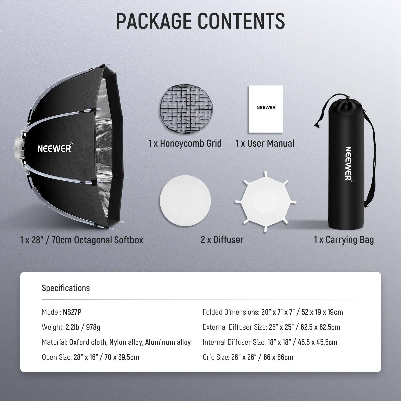 PACKAGE CONTENTS

- 1 x Honeycomb Grid
- 1 x User Manual
- 1 x 28" / 70cm Octagonal Softbox
- 2 x Diffuser
- 1 x Carrying Bag

Specifications

- Model: NS27P
- Weight: 2.2lb / 978g
- Material: Oxford cloth, Nylon alloy, Aluminum alloy
- Open Size: 28" x 16" / 70 x 39.5cm
- Folded Dimensions: 20" x 7" x 7" / 52 x 19 x 19cm
- External Diffuser Size: 25" x 25" / 62.5 x 62.5cm
- Internal Diffuser Size: 18" x 18" / 45.5 x 45.5cm
- Grid Size: 26" x 26" / 66 x 66cm