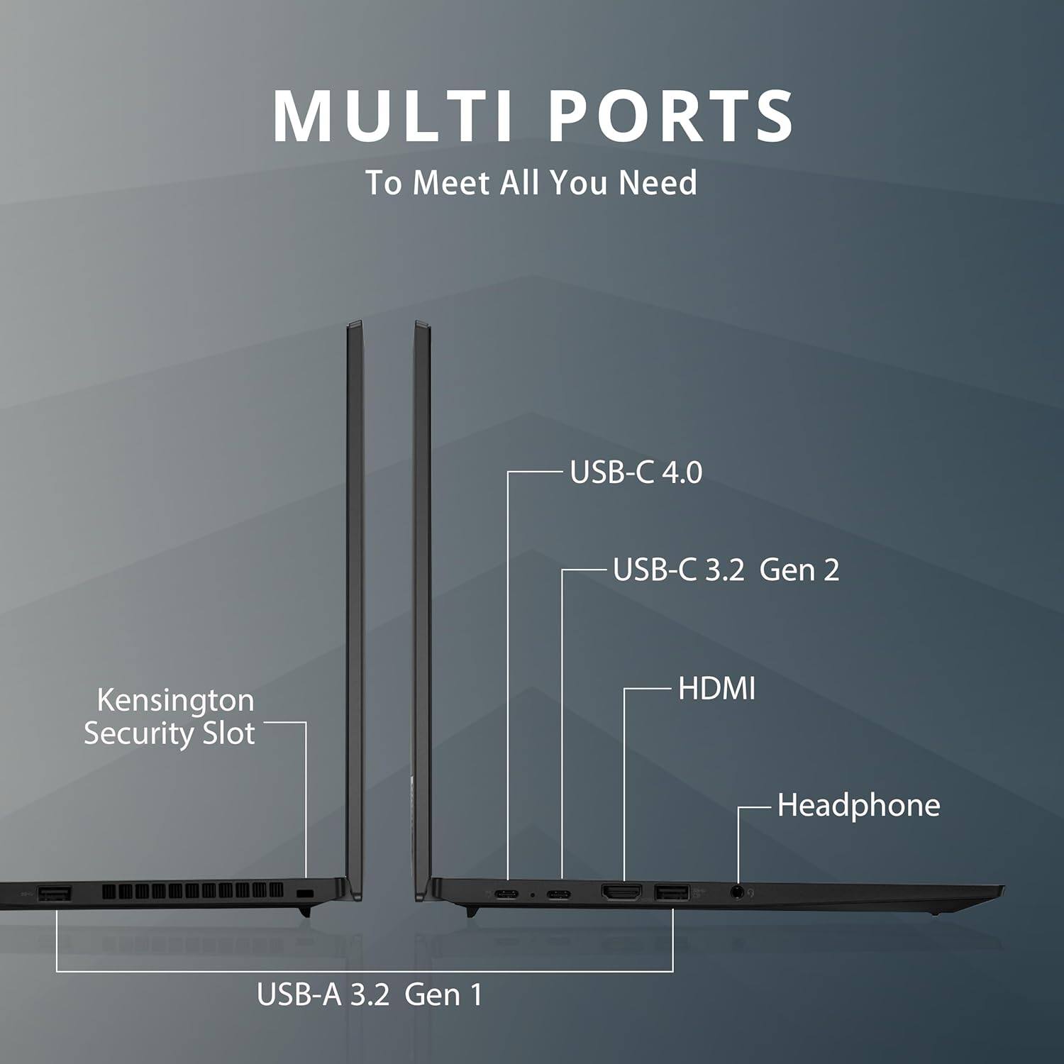 MULTI PORTS To Meet All You Need
USB-C 4.0
USB-C 3.2 Gen 2
Kensington Security Slot
HDMI
Headphone
USB-A 3.2 Gen 1