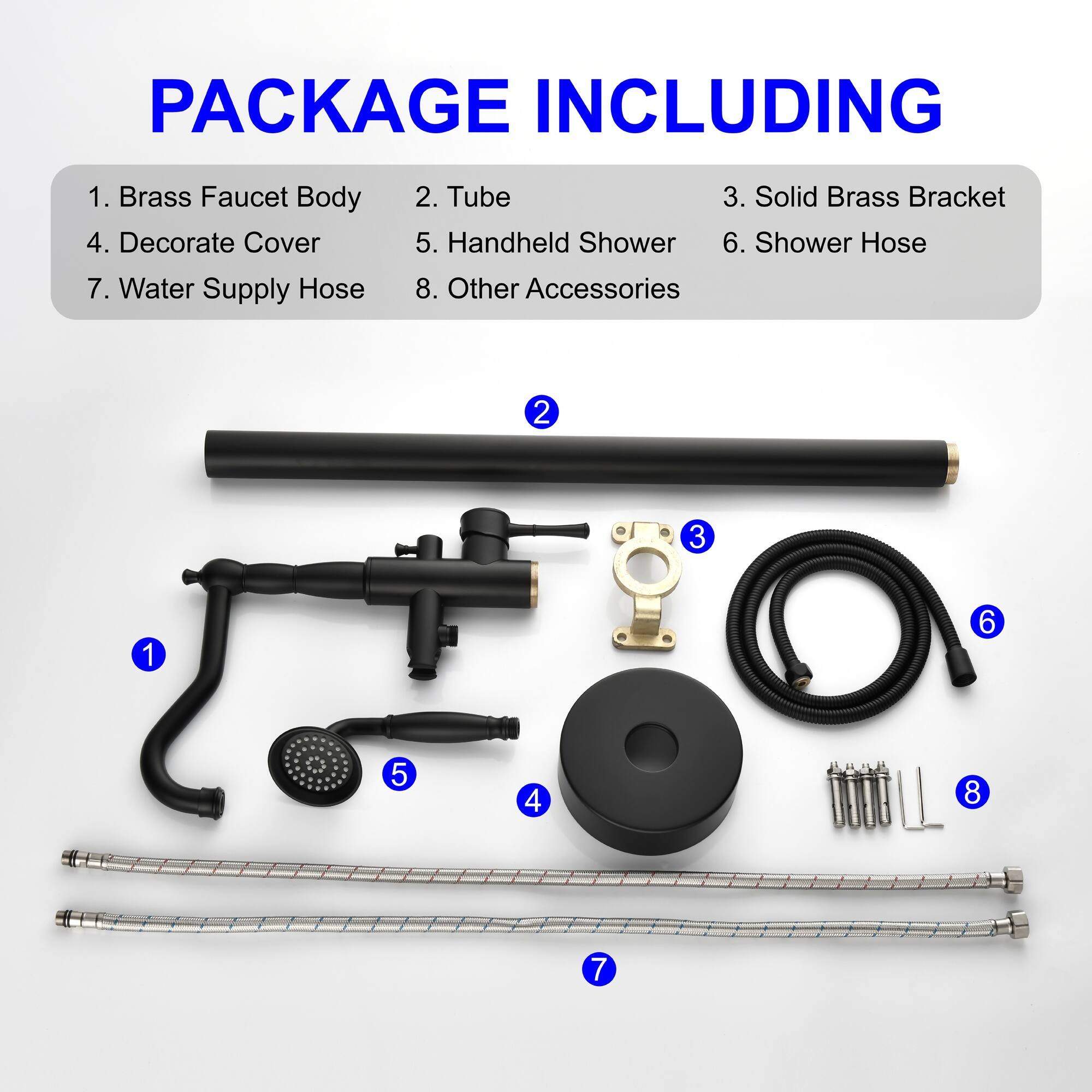 PACKAGE INCLUDING

1. Brass Faucet Body
2. Tube
3. Solid Brass Bracket
4. Decorate Cover
5. Handheld Shower
6. Shower Hose
7. Water Supply Hose
8. Other Accessories
