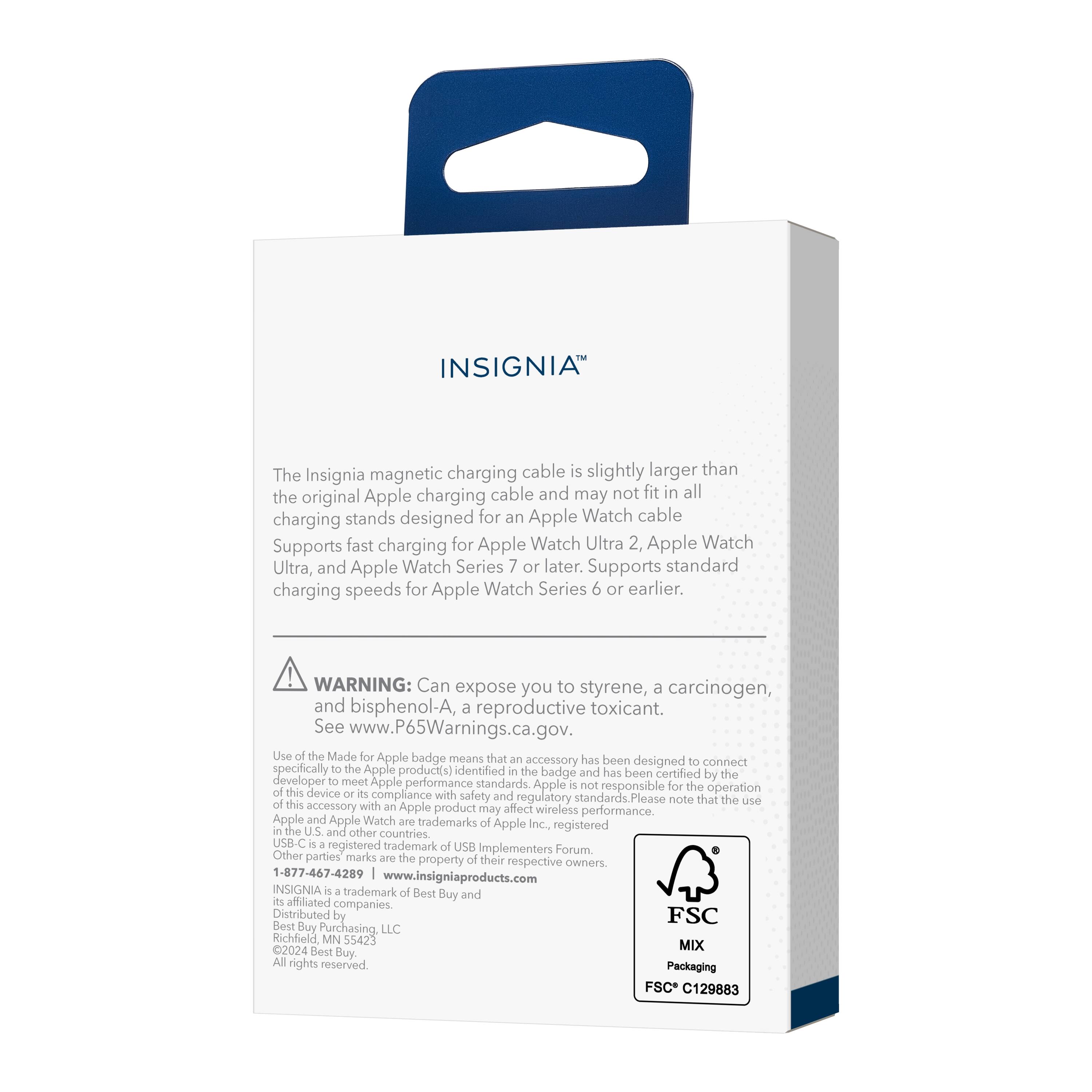 INSIGNIA

The Insignia magnetic charging cable is slightly larger than the original Apple charging cable and may not fit in all charging stands designed for an Apple Watch cable. Supports fast charging for Apple Watch Ultra 2, Apple Watch Ultra, and Apple Watch Series 7 or later. Supports standard charging speeds for Apple Watch Series 6 or earlier.

WARNING: Can expose you to styrene, a carcinogen, and bisphenol-A, a reproductive toxicant. See www.P65Warnings.ca.gov.

Use of the Made for Apple badge means that an accessory has been designed to connect specifically to the Apple product(s) identified by the badge and has been certified by the developer to meet Apple performance standards. Apple is not responsible for the operation of this device or its compliance with safety and regulatory standards. Please note that the use of this accessory with an Apple product may affect wireless performance.

Apple and Apple Watch are trademarks of Apple Inc., registered in the U.S. and other countries. USB-C is a registered trademark of USB Implementers Forum. Other parties' marks are the property of their respective owners.

INSIGNIA is a trademark of Best Buy and its affiliates. Distributed by Best Buy Purchasing, LLC. 2024 Best Buy Purchasing,
