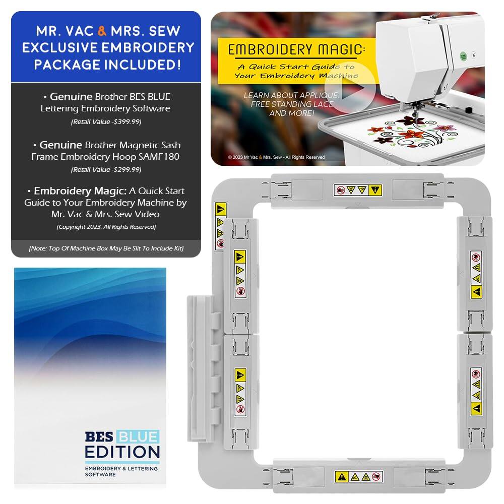 MR. VAC & MRS. SEW EXCLUSIVE EMBROIDERY PACKAGE INCLUDED!

- Genuine Brother BES BLUE Lettering Embroidery Software (Retail Value - $399.99)
- Genuine Brother Magnetic Sash Frame Embroidery Hoop SAMF 180 (Retail Value - $299.99)
- Embroidery Magic: A Quick Start Guide to Your Embroidery Machine by Mr. Vac & Mrs. Sew Video (Copyright 2023, All Rights Reserved)

(Note: Top of Machine Box May Be Slit To Include Kit)

EMBROIDERY MAGIC: A Quick Start Guide to Your Embroidery Machine
LEARN ABOUT APPLIQUE, FREE STANDING LACE AND MORE!

BES BLUE EDITION
EMBROIDERY & LETTERING SOFTWARE