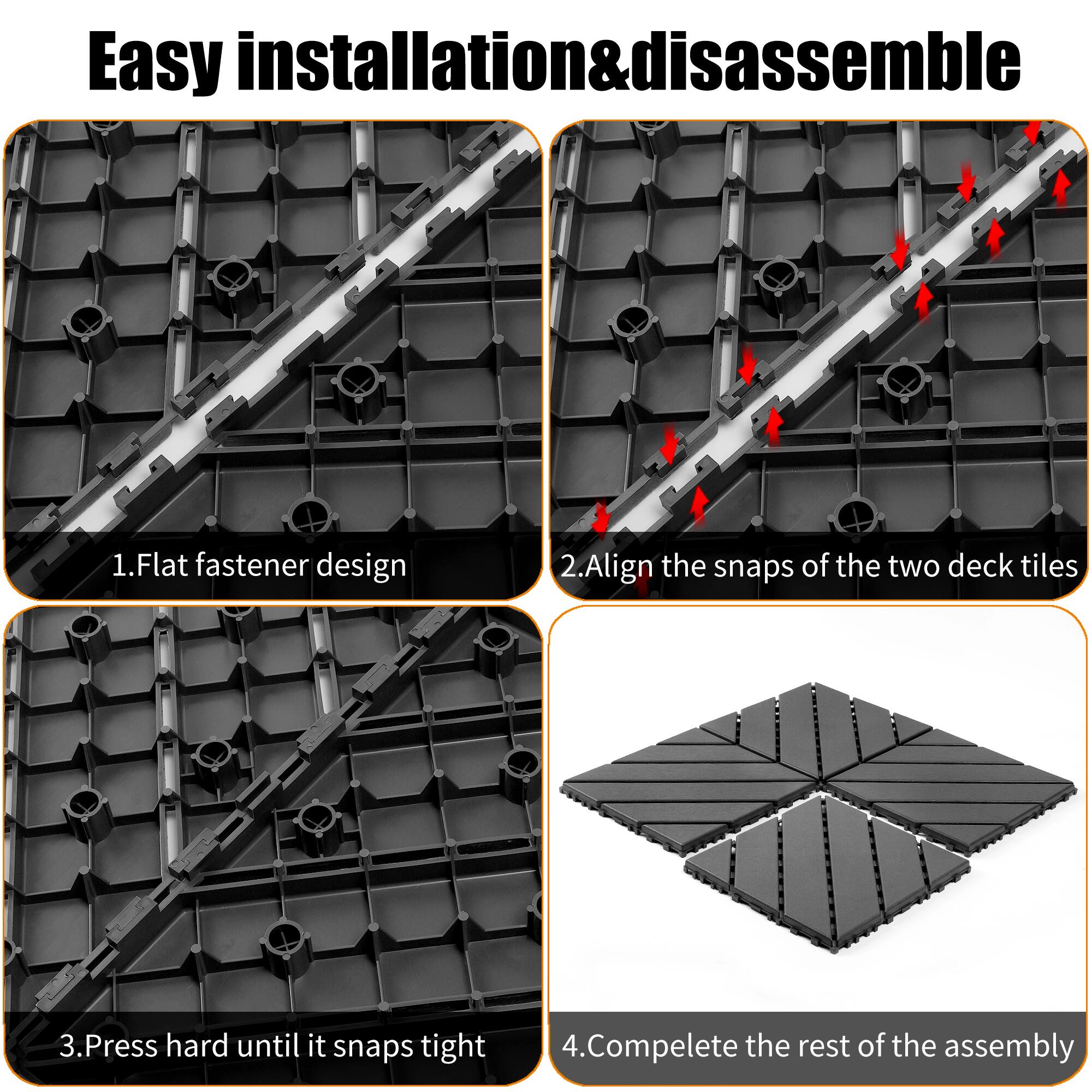 Easy installation & disassemble

1. Flat fastener design
2. Align the snaps of the two deck tiles
3. Press hard until it snaps tight
4. Complete the rest of the assembly