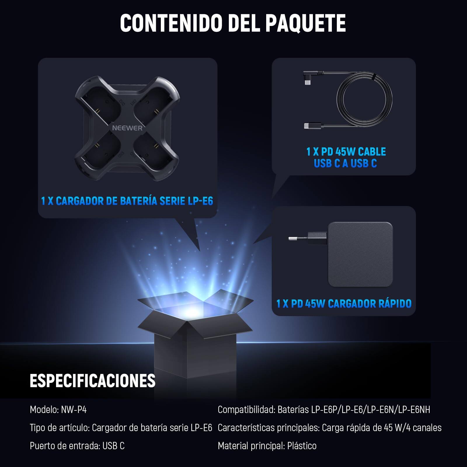 CONTENIDO DEL PAQUETE

1 X CARGADOR DE BATERÍA SERIE LP-E6

1 X PD 45W CABLE USB C A USB C

1 X PD 45W CARGADOR RÁPIDO

ESPECIFICACIONES

Modelo: NW-P4

Tipo de artículo: Cargador de batería serie LP-E6

Puerto de entrada: USB C

Compatibilidad: Baterías LP-E6P/LP-E6/LP-E6N/LP-E6NH

Características principales: Carga rápida de 45 W/4 canales

Material principal: Plástico