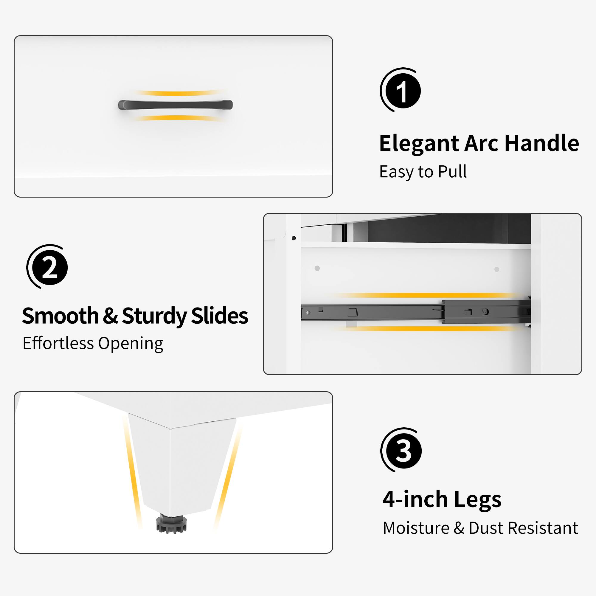 1. Elegant Arc Handle
   - Easy to Pull

2. Smooth & Sturdy Slides
   - Effortless Opening

3. 4-inch Legs
   - Moisture & Dust Resistant