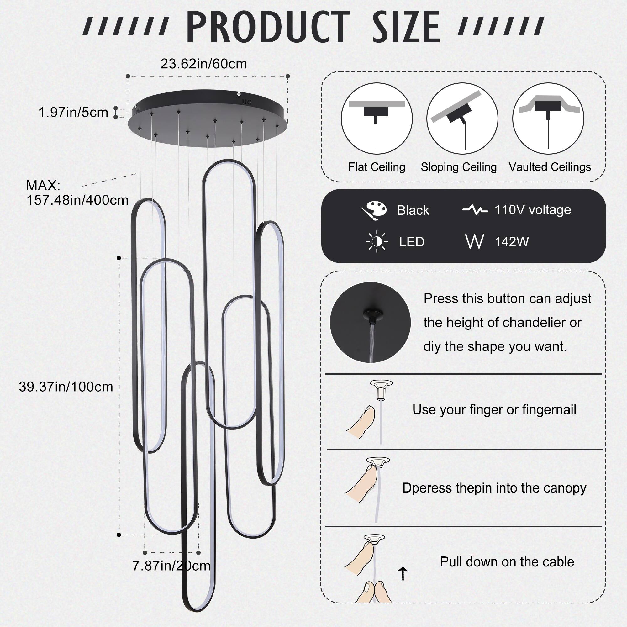 **PRODUCT SIZE**

- **23.62in/60cm**
- **1.97in/5cm**
- **MAX: 157.48in/400cm**
- **39.37in/100cm**
- **7.87in/20cm**

**Flat Ceiling**  
**Sloping Ceiling**  
**Vaulted Ceilings**

**Black**  
**110V voltage**  
**LED**  
**142W**

**Press this button can adjust the height of chandelier or diy the shape you want.**

- Use your finger or fingernail
- Dpress the pin into the canopy
- Pull down on the cable