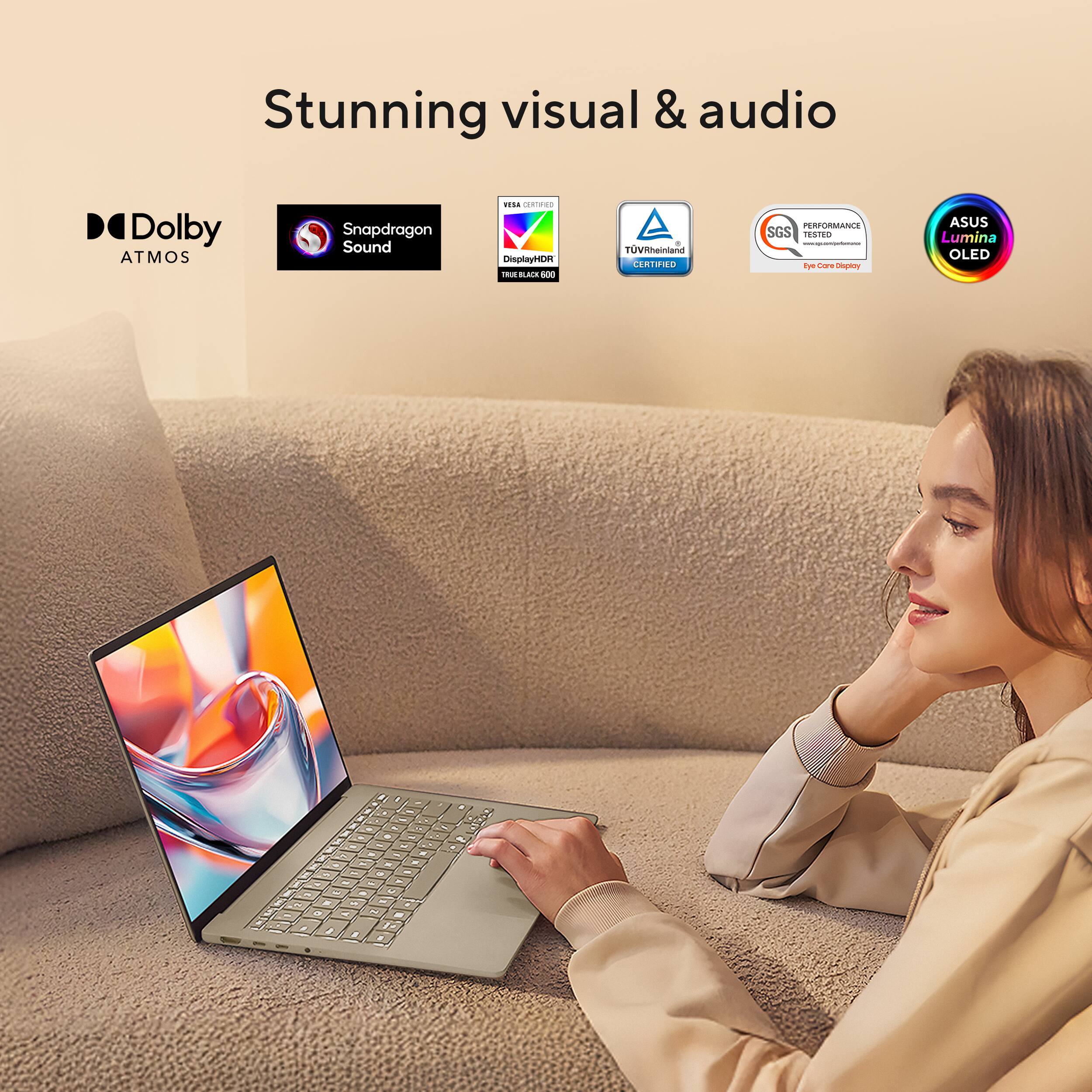 Stunning visual & audio  
Dolby Atmos  
Snapdragon Sound  
DisplayHDR True Black 600  
TÜV Rheinland Certified  
SGS Performance Test  
ASUS Lumina OLED  
Eye Care Display