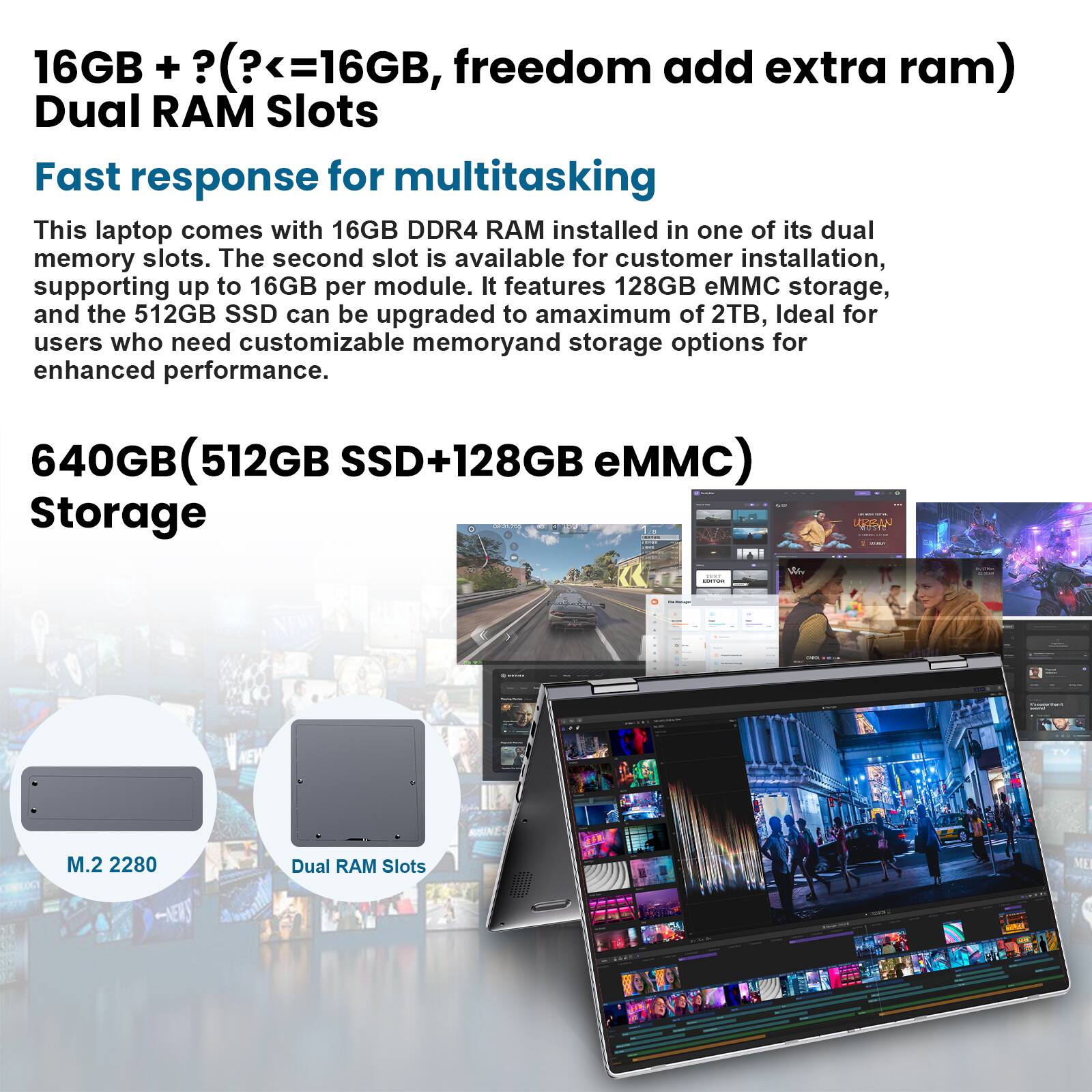 16GB + (?<=16GB, freedom add extra ram) Dual RAM Slots Fast response for multitasking

This laptop comes with 16GB DDR4 RAM installed in one of its dual memory slots. The second slot is available for customer installation, supporting up to 16GB per module. It features 128GB eMMC storage, and the 512GB SSD can be upgraded to a maximum of 2TB, ideal for users who need customizable memory and storage options for enhanced performance.

640GB (512GB SSD+128GB eMMC) Storage

M.2 2280

Dual RAM Slots