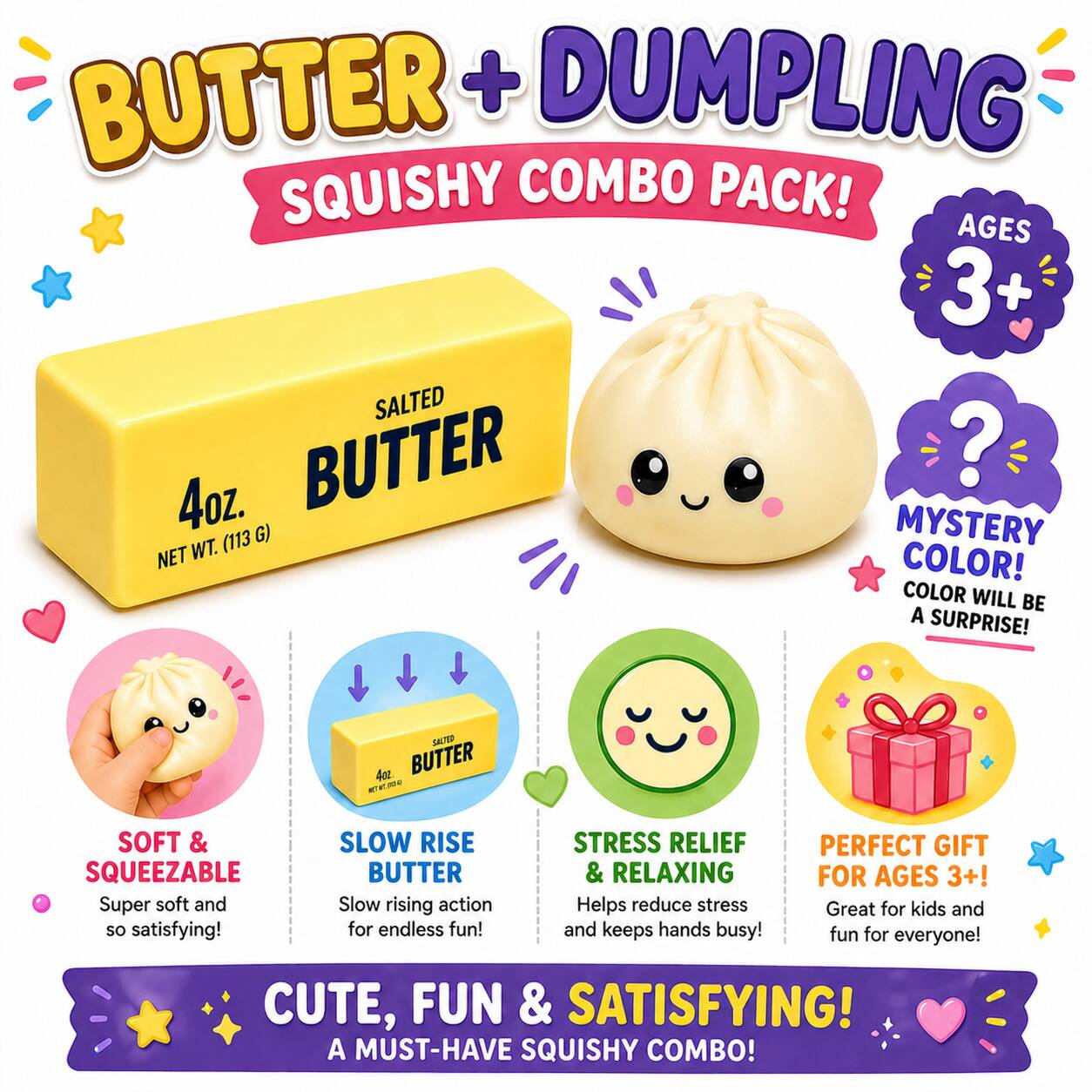 BUTTER + DUMPLING SQUISHY COMBO PACK! AGES 3+  
SALTED BUTTER  
4oz.  
NET WT. (113 G)  
MYSTERY COLOR! COLOR WILL BE A SURPRISE!  

SOFT & SQUEEZABLE  
Super soft and SO satisfying!  

SLOW RISE BUTTER  
Slow rising action for endless fun!  

STRESS RELIEF & RELAXING  
Helps reduce stress and keeps hands busy!  

PERFECT GIFT FOR AGES 3+!  
Great for kids and fun for everyone!  

CUTE, FUN & SATISFYING!  
A MUST-HAVE SQUISHY COMBO!