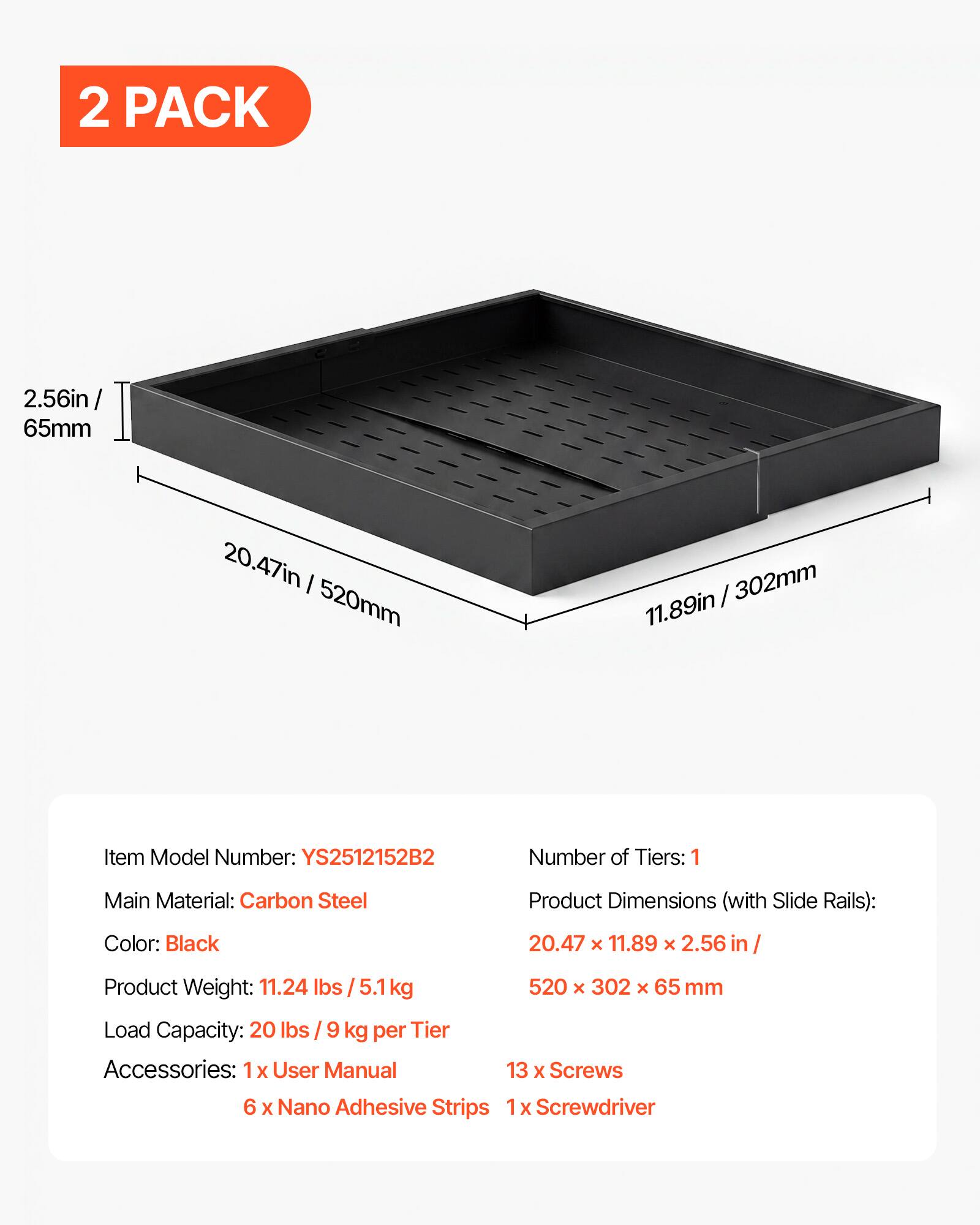 2 PACK

2.56in / 65mm
20.47in / 520mm
11.89in / 302mm

Item Model Number: YS2512152B2
Number of Tiers: 1
Main Material: Carbon Steel
Product Dimensions (with Slide Rails): 20.47 x 11.89 x 2.56 in / 520 x 302 x 65 mm
Color: Black
Product Weight: 11.24 lbs / 5.1 kg
Load Capacity: 20 lbs / 9 kg per Tier
Accessories: 1 x User Manual, 13 x Screws, 6 x Nano Adhesive Strips, 1 x Screwdriver