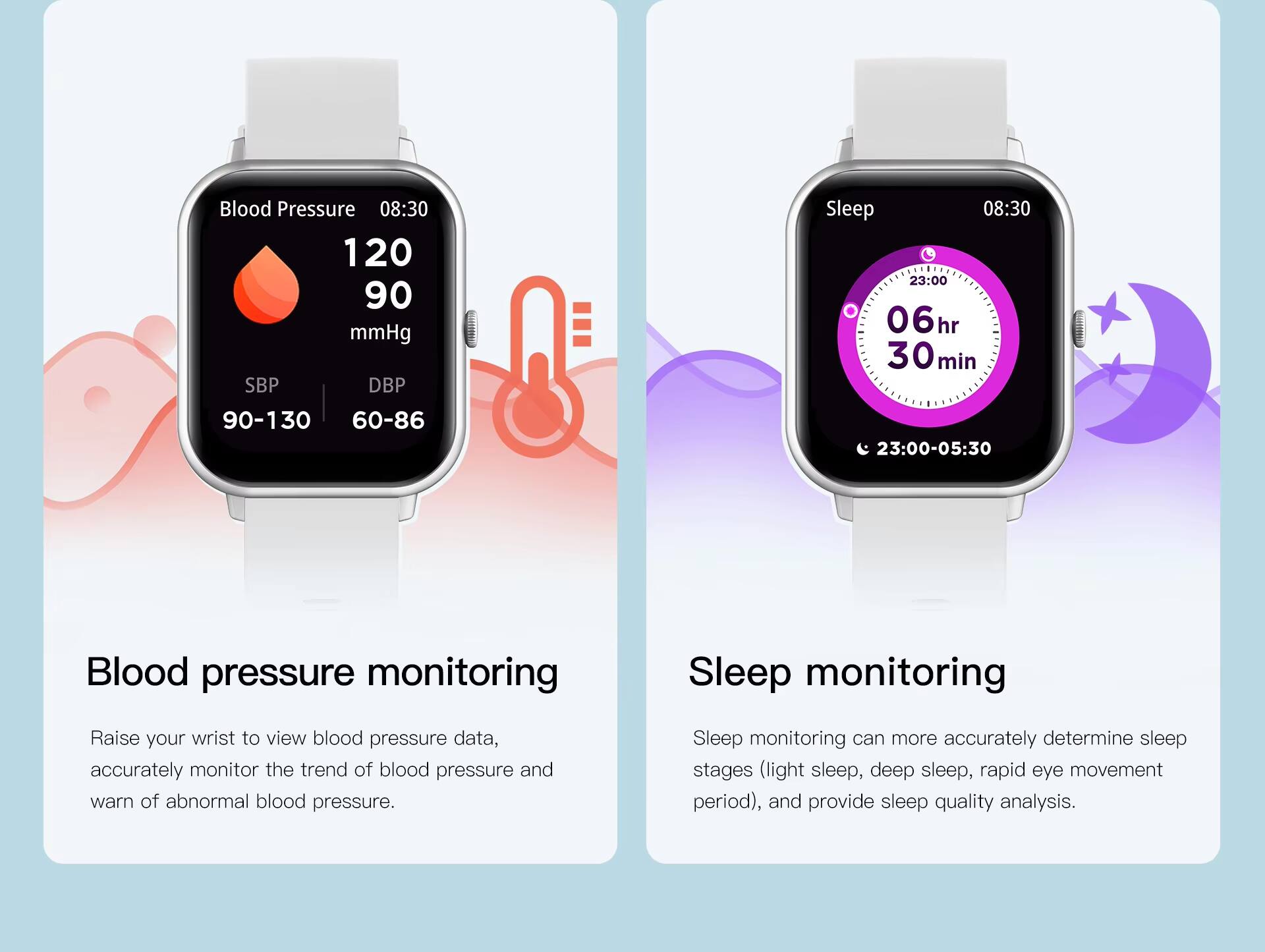 Blood Pressure 08:30 120 90 mmHg SBP DBP 90-130 60-86  
Sleep 08:30 23:00 06hr 30min 23:00-05:30  

Blood pressure monitoring  
Raise your wrist to view blood pressure data, accurately monitor the trend of blood pressure and warn of abnormal blood pressure.  

Sleep monitoring  
Sleep monitoring can more accurately determine sleep stages (light sleep, deep sleep, rapid eye movement period), and provide sleep quality analysis.