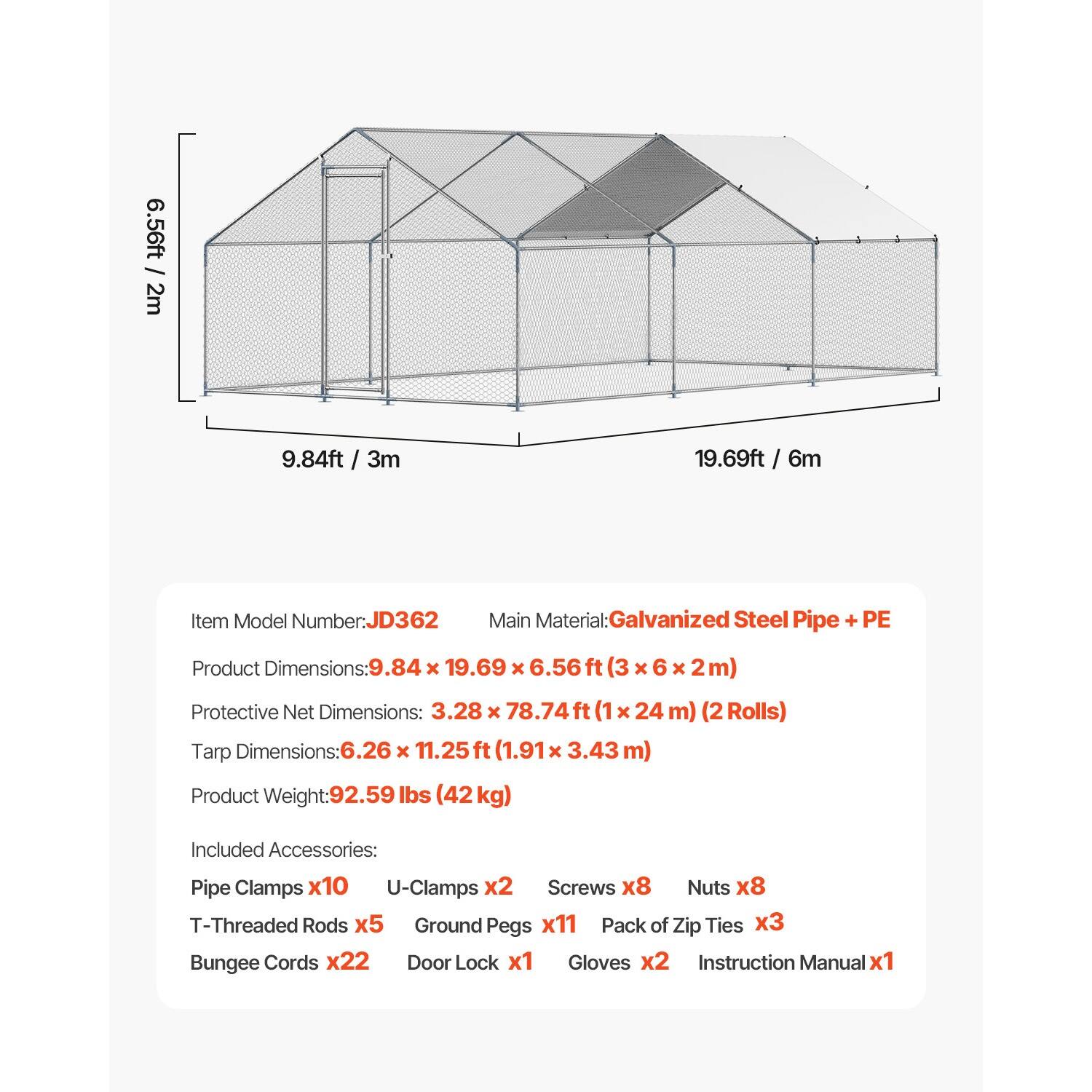 6.56ft / 2m  
9.84ft / 3m  
19.69ft / 6m  

Item Model Number: JD362  
Main Material: Galvanized Steel Pipe + PE  

Product Dimensions: 9.84 x 19.69 x 6.56ft (3 x 6 x 2m)  

Protective Net Dimensions: 3.28 x 78.74ft (1 x 24 m) (2 Rolls)  

Tarp Dimensions: 6.26 x 11.25 ft (1.91 x 3.43 m)  

Product Weight: 92.59 lbs (42 kg)  

Included Accessories:  
- Pipe Clamps x10  
- U-Clamps x2  
- Screws x8  
- Nuts x8  
- T-Threaded Rods x5  
- Ground Pegs x11  
- Pack of Zip Ties x3  
- Bungee Cords x22  
- Door Lock x1  
- Gloves x2  
- Instruction Manual x1