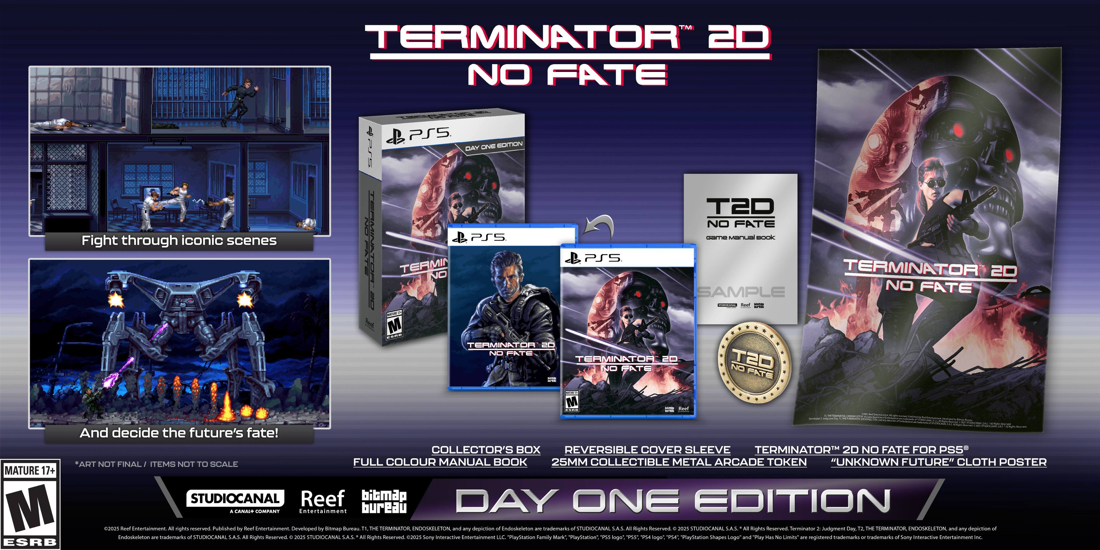 TERMINATOR 2D NO FATE Fight through iconic scenes PS5 - DAY ONE EDITION

TM & © 2020 StudioCanal SAS. All Rights Reserved.

Terminator 2D No Fate is a trademark of StudioCanal SAS.

Terminator 2: Judgment Day © 1991 Twentieth Century Fox Film Corporation. All Rights Reserved.

Terminator 2: Judgment Day and the Terminator Endoskeleton are trademarks of Twentieth Century Fox Film Corporation.

Collector's Box, Reversible Cover Sleeve, Full Colour Manual Book, 25mm Collectible Metal Arcade Token, "Unknown Future" Cloth Poster, Mature 17+.

Developed by Mend Entertainment.

All Rights Reserved.