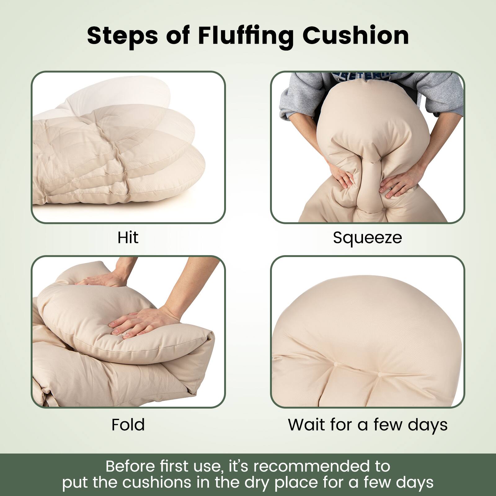 Steps of Fluffing Cushion
Hit
Squeeze
Fold
Wait for a few days
Before first use, it's recommended to put the cushions in the dry place for a few days