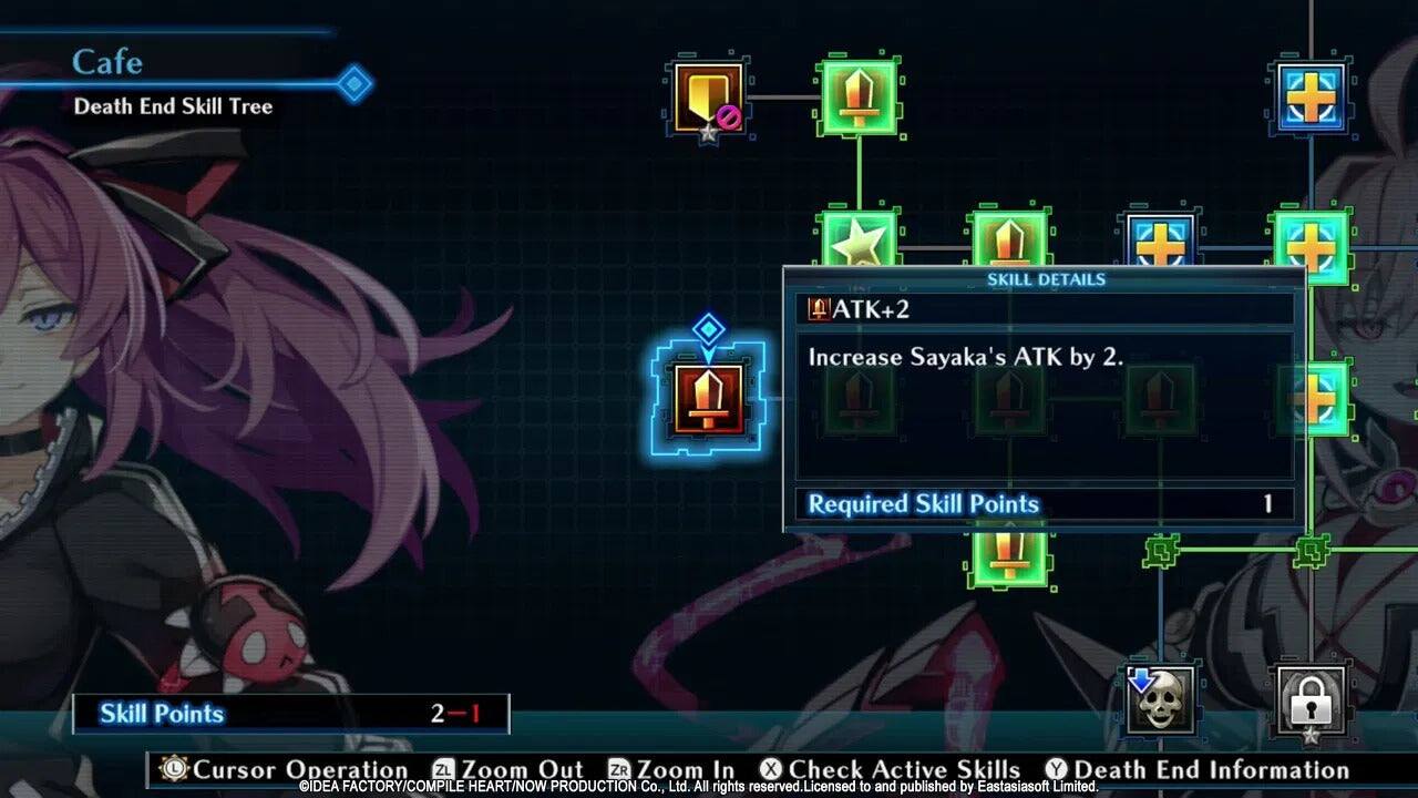 Cafe  
Death End Skill Tree  
ATK+2  
SKILL DETAILS  
Increase Sayaka's ATK by 2.  
Required Skill Points  
1  
Skill Points  
2  
Cursor Operation  
ZL Zoom Out  
ZR Zoom In  
X Check Active Skills  
Y Death End Information  
IDEA FACTORY/COMPILE HEART/NOW PRODUCTION Co., Ltd. All rights reserved. Licensed to and published by Eastasiasoft Limited.