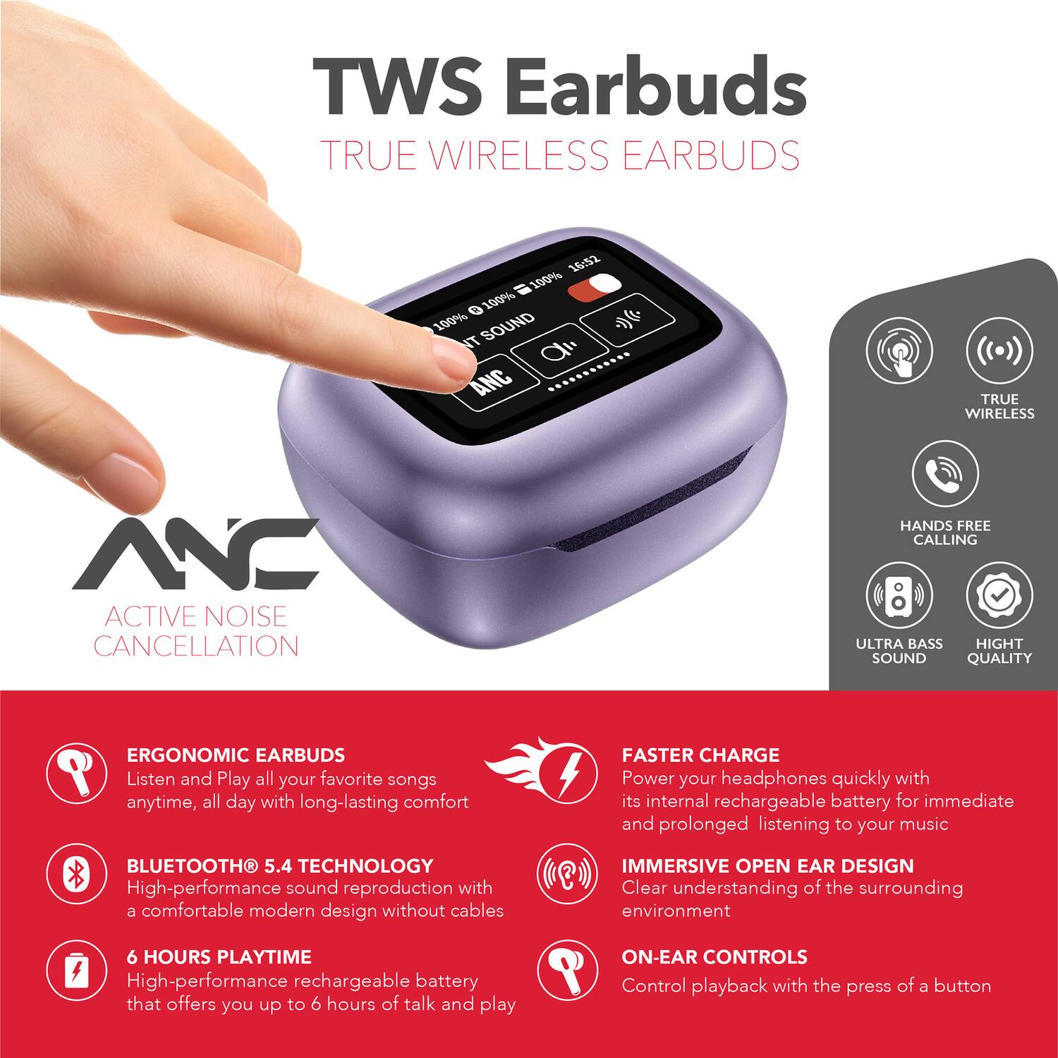 TWS Earbuds  
TRUE WIRELESS EARBUDS  
10:52  
100% 100% 100% SOUND  
NT d ANC  
TRUE WIRELESS NC ACTIVE NOISE CANCELLATION  
HANDS FREE CALLING  
ULTRA BASS  
HIGH SOUND QUALITY  
ERGONOMIC EARBUDS  
Listen and Play all your favorite songs anytime, all day with long-lasting comfort  
BLUETOOTH 5.4 TECHNOLOGY  
High-performance sound reproduction with a comfortable modern design without cables  
FASTER CHARGE  
Power your headphones quickly with its internal rechargeable battery for immediate and prolonged listening to your music  
IMMERSIVE OPEN EAR DESIGN  
Clear understanding of the surrounding environment  
6 HOURS PLAYTIME  
High-performance rechargeable battery that offers you up to 6 hours of talk and play  
ON-EAR CONTROLS  
Control playback with the press of a button